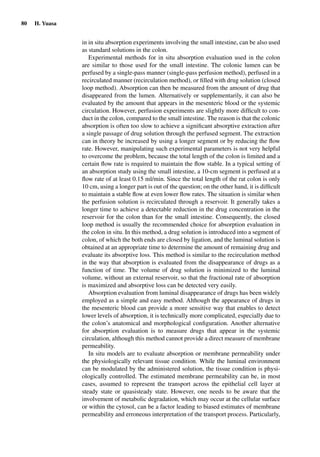 80 H. Yuasa
in in situ absorption experiments involving the small intestine, can be also used
as standard solutions in the colon.
Experimental methods for in situ absorption evaluation used in the colon
are similar to those used for the small intestine. The colonic lumen can be
perfused by a single-pass manner (single-pass perfusion method), perfused in a
recirculated manner (recirculation method), or ﬁlled with drug solution (closed
loop method). Absorption can then be measured from the amount of drug that
disappeared from the lumen. Alternatively or supplementarily, it can also be
evaluated by the amount that appears in the mesenteric blood or the systemic
circulation. However, perfusion experiments are slightly more difﬁcult to con-
duct in the colon, compared to the small intestine. The reason is that the colonic
absorption is often too slow to achieve a signiﬁcant absorptive extraction after
a single passage of drug solution through the perfused segment. The extraction
can in theory be increased by using a longer segment or by reducing the ﬂow
rate. However, manipulating such experimental parameters is not very helpful
to overcome the problem, because the total length of the colon is limited and a
certain ﬂow rate is required to maintain the ﬂow stable. In a typical setting of
an absorption study using the small intestine, a 10-cm segment is perfused at a
ﬂow rate of at least 0.15 ml/min. Since the total length of the rat colon is only
10 cm, using a longer part is out of the question; on the other hand, it is difﬁcult
to maintain a stable ﬂow at even lower ﬂow rates. The situation is similar when
the perfusion solution is recirculated through a reservoir. It generally takes a
longer time to achieve a detectable reduction in the drug concentration in the
reservoir for the colon than for the small intestine. Consequently, the closed
loop method is usually the recommended choice for absorption evaluation in
the colon in situ. In this method, a drug solution is introduced into a segment of
colon, of which the both ends are closed by ligation, and the luminal solution is
obtained at an appropriate time to determine the amount of remaining drug and
evaluate its absorptive loss. This method is similar to the recirculation method
in the way that absorption is evaluated from the disappearance of drugs as a
function of time. The volume of drug solution is minimized to the luminal
volume, without an external reservoir, so that the fractional rate of absorption
is maximized and absorptive loss can be detected very easily.
Absorption evaluation from luminal disappearance of drugs has been widely
employed as a simple and easy method. Although the appearance of drugs in
the mesenteric blood can provide a more sensitive way that enables to detect
lower levels of absorption, it is technically more complicated, especially due to
the colon’s anatomical and morphological conﬁguration. Another alternative
for absorption evaluation is to measure drugs that appear in the systemic
circulation, although this method cannot provide a direct measure of membrane
permeability.
In situ models are to evaluate absorption or membrane permeability under
the physiologically relevant tissue condition. While the luminal environment
can be modulated by the administered solution, the tissue condition is physi-
ologically controlled. The estimated membrane permeability can be, in most
cases, assumed to represent the transport across the epithelial cell layer at
steady state or quasisteady state. However, one needs to be aware that the
involvement of metabolic degradation, which may occur at the cellular surface
or within the cytosol, can be a factor leading to biased estimates of membrane
permeability and erroneous interpretation of the transport process. Particularly,
 