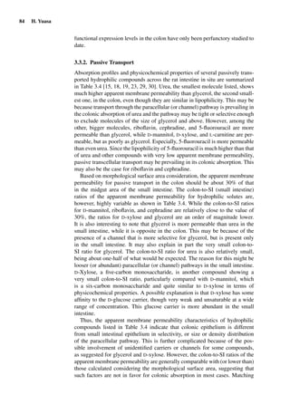84 H. Yuasa
functional expression levels in the colon have only been perfunctory studied to
date.
3.3.2. Passive Transport
Absorption proﬁles and physicochemical properties of several passively trans-
ported hydrophilic compounds across the rat intestine in situ are summarized
in Table 3.4 [15, 18, 19, 23, 29, 30]. Urea, the smallest molecule listed, shows
much higher apparent membrane permeability than glycerol, the second small-
est one, in the colon, even though they are similar in lipophilicity. This may be
because transport through the paracellular (or channel) pathway is prevailing in
the colonic absorption of urea and the pathway may be tight or selective enough
to exclude molecules of the size of glycerol and above. However, among the
other, bigger molecules, riboﬂavin, cephradine, and 5-ﬂuorouracil are more
permeable than glycerol, while D-mannitol, D-xylose, and L-carnitine are per-
meable, but as poorly as glycerol. Especially, 5-ﬂuorouracil is more permeable
than even urea. Since the lipophilicity of 5-ﬂuorouracil is much higher than that
of urea and other compounds with very low apparent membrane permeability,
passive transcellular transport may be prevailing in its colonic absorption. This
may also be the case for riboﬂavin and cephradine.
Based on morphological surface area consideration, the apparent membrane
permeability for passive transport in the colon should be about 30% of that
in the midgut area of the small intestine. The colon-to-SI (small intestine)
ratios of the apparent membrane permeability for hydrophilic solutes are,
however, highly variable as shown in Table 3.4. While the colon-to-SI ratios
for D-mannitol, riboﬂavin, and cephradine are relatively close to the value of
30%, the ratios for D-xylose and glycerol are an order of magnitude lower.
It is also interesting to note that glycerol is more permeable than urea in the
small intestine, while it is opposite in the colon. This may be because of the
presence of a channel that is more selective for glycerol, but is present only
in the small intestine. It may also explain in part the very small colon-to-
SI ratio for glycerol. The colon-to-SI ratio for urea is also relatively small,
being about one-half of what would be expected. The reason for this might be
looser (or abundant) paracellular (or channel) pathways in the small intestine.
D-Xylose, a ﬁve-carbon monosaccharide, is another compound showing a
very small colon-to-SI ratio, particularly compared with D-mannitol, which
is a six-carbon monosaccharide and quite similar to D-xylose in terms of
physicochemical properties. A possible explanation is that D-xylose has some
afﬁnity to the D-glucose carrier, though very weak and unsaturable at a wide
range of concentration. This glucose carrier is more abundant in the small
intestine.
Thus, the apparent membrane permeability characteristics of hydrophilic
compounds listed in Table 3.4 indicate that colonic epithelium is different
from small intestinal epithelium in selectivity, or size or density distribution
of the paracellular pathway. This is further complicated because of the pos-
sible involvement of unidentiﬁed carriers or channels for some compounds,
as suggested for glycerol and D-xylose. However, the colon-to-SI ratios of the
apparent membrane permeability are generally comparable with (or lower than)
those calculated considering the morphological surface area, suggesting that
such factors are not in favor for colonic absorption in most cases. Matching
 
