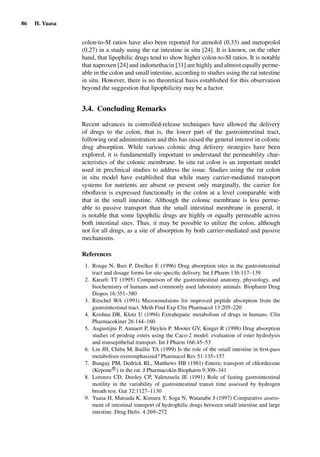 86 H. Yuasa
colon-to-SI ratios have also been reported for atenolol (0.33) and metoprolol
(0.27) in a study using the rat intestine in situ [24]. It is known, on the other
hand, that lipophilic drugs tend to show higher colon-to-SI ratios. It is notable
that naproxen [24] and indomethacin [31] are highly and almost equally perme-
able in the colon and small intestine, according to studies using the rat intestine
in situ. However, there is no theoretical basis established for this observation
beyond the suggestion that lipophilicity may be a factor.
3.4. Concluding Remarks
Recent advances in controlled-release techniques have allowed the delivery
of drugs to the colon, that is, the lower part of the gastrointestinal tract,
following oral administration and this has raised the general interest in colonic
drug absorption. While various colonic drug delivery strategies have been
explored, it is fundamentally important to understand the permeability char-
acteristics of the colonic membrane. In situ rat colon is an important model
used in preclinical studies to address the issue. Studies using the rat colon
in situ model have established that while many carrier-mediated transport
systems for nutrients are absent or present only marginally, the carrier for
riboﬂavin is expressed functionally in the colon at a level comparable with
that in the small intestine. Although the colonic membrane is less perme-
able to passive transport than the small intestinal membrane in general, it
is notable that some lipophilic drugs are highly or equally permeable across
both intestinal sites. Thus, it may be possible to utilize the colon, although
not for all drugs, as a site of absorption by both carrier-mediated and passive
mechanisms.
References
1. Rouge N, Buri P, Doelker E (1996) Drug absorption sites in the gastrointestinal
tract and dosage forms for site-speciﬁc delivery. Int J Pharm 136:117–139
2. Kararli TT (1995) Comparison of the gastrointestinal anatomy, physiology, and
biochemistry of humans and commonly used laboratory animals. Biopharm Drug
Dispos 16:351–380
3. Ritschel WA (1991) Microemulsions for improved peptide absorption from the
gastrointestinal tract. Meth Find Exp Clin Pharmacol 13:205–220
4. Krishna DR, Klotz U (1994) Extrahepatic metabolism of drugs in humans. Clin
Pharmacokinet 26:144–160
5. Augustijns P, Annaert P, Heylen P, Mooter GV, Kinget R (1998) Drug absorption
studies of prodrug esters using the Caco-2 model: evaluation of ester hydrolysis
and transepithelial transport. Int J Pharm 166:45–53
6. Lin JH, Chiba M, Baillie TA (1999) Is the role of the small intestine in ﬁrst-pass
metabolism overemphasized? Pharmacol Rev 51:135–157
7. Bungay PM, Dedrick RL, Matthews HB (1981) Enteric transport of chlordecone
(Kepone R
) in the rat. J Pharmacokin Biopharm 9:309–341
8. Lorenzo CD, Dooley CP, Valenzuela JE (1991) Role of fasting gastrointestinal
motility in the variability of gastrointestinal transit time assessed by hydrogen
breath test. Gut 32:1127–1130
9. Yuasa H, Matsuda K, Kimura Y, Soga N, Watanabe J (1997) Comparative assess-
ment of intestinal transport of hydrophilic drugs between small intestine and large
intestine. Drug Deliv. 4:269–272
 