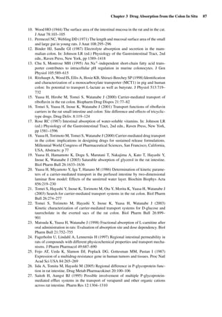 Chapter 3 Drug Absorption from the Colon In Situ 87
10. Wood HO (1944) The surface area of the intestinal mucosa in the rat and in the cat.
J Anat 78:103–105
11. Permezel NC, Webling DD (1971) The length and mucosal surface area of the small
and large gut in young rats. J Anat 108:295–296
12. Binder HJ, Sandle GI (1987) Electrolyte absorption and secretion in the mam-
malian colon. In: Johnson LR (ed.) Physiology of the Gastrointestinal Tract, 2nd
edn., Raven Press, New York, pp 1389–1418
13. Chu S, Montrose MH (1995) An Na+-independent short-chain fatty acid trans-
porter contributes to intracellular pH regulation in murine colonocytes. J Gen
Physiol 105:589–615
14. Ritzhaupt A, Wood IS, Ellis A, Hosie KB, Shirazi-Beechey SP (1998) Identiﬁcation
and characterization of a monocarboxylate transporter (MCT1) in pig and human
colon: Its potential to transport L-lactate as well as butyrate. J Physiol 513:719–
732
15. Yuasa H, Hirobe M, Tomei S, Watanabe J (2000) Carrier-mediated transport of
riboﬂavin in the rat colon. Biopharm Drug Dispos 21:77–82
16. Tomei S, Yuasa H, Inoue K, Watanabe J (2001) Transport functions of riboﬂavin
carriers in the rat small intestine and colon: Site difference and effects of tricyclic-
type drugs. Drug Deliv. 8:119–124
17. Rose RC (1987) Intestinal absorption of water-soluble vitamins. In: Johnson LR
(ed.) Physiology of the Gastrointestinal Tract, 2nd edn., Raven Press, New York,
pp 1581–1596
18. Yuasa H, Torimoto M, Tomei S, Watanabe J (2000) Carrier-mediated drug transport
in the colon: implications in designing drugs for sustained release formulations.
Millennial World Congress of Pharmaceutical Sciences, San Francisco, California,
USA, Abstracts: p 77
19. Yuasa H, Hamamoto K, Dogu S, Marutani T, Nakajima A, Kato T, Hayashi Y,
Inoue K, Watanabe J (2003) Saturable absorption of glycerol in the rat intestine.
Biol Pharm Bull 26:1633–1636
20. Yuasa H, Miyamoto Y, Iga T, Hanano M (1986) Determination of kinetic parame-
ters of a carrier-mediated transport in the perfused intestine by two-dimensional
laminar ﬂow model: Effects of the unstirred water layer. Biochim Biophys Acta
856:219–230
21. Tomei S, Hayashi Y, Inoue K, Torimoto M, Ota Y, Morita K, Yuasa H, Watanabe J
(2003) Search for carrier-mediated transport systems in the rat colon. Biol Pharm
Bull 26:274–277
22. Tomei S, Torimoto M, Hayashi Y, Inoue K, Yuasa H, Watanabe J (2003)
Kinetic characterization of carrier-mediated transport systems for D-glucose and
taurocholate in the everted sacs of the rat colon. Biol Pharm Bull 26:899–
901
23. Matsuda K, Yuasa H, Watanabe J (1998) Fractional absorption of L-carnitine after
oral administration in rats: Evaluation of absorption site and dose dependency. Biol
Pharm Bull 21:752–755
24. Fagerholm U, Lindahl A, Lennernäs H (1997) Regional intestinal permeability in
rats of compounds with different physicochemical properties and transport mecha-
nisms. J Pharm Pharmacol 49:687–690
25. Fojo AT, Ueda K, Slamon DJ, Poplack DG, Gottesman MM, Pastan I (1987)
Expression of a multidrug-resistance gene in human tumors and tissues. Proc Natl
Acad Sci USA 84:265–269
26. Iida A, Tomita M, Hayashi M (2005) Regional difference in P-glycoprotein func-
tion in rat intestine. Drug Metab Pharmacokinet 20:100–106
27. Saitoh H, Aungst BJ (1995) Possible involvement of multiple P-glycoprotein-
mediated efﬂux systems in the transport of verapamil and other organic cations
across rat intestine. Pharm Res 12:1304–1310
 