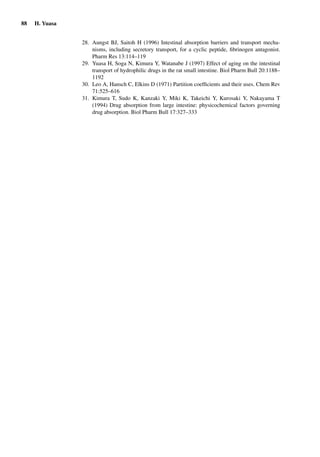 88 H. Yuasa
28. Aungst BJ, Saitoh H (1996) Intestinal absorption barriers and transport mecha-
nisms, including secretory transport, for a cyclic peptide, ﬁbrinogen antagonist.
Pharm Res 13:114–119
29. Yuasa H, Soga N, Kimura Y, Watanabe J (1997) Effect of aging on the intestinal
transport of hydrophilic drugs in the rat small intestine. Biol Pharm Bull 20:1188–
1192
30. Leo A, Hansch C, Elkins D (1971) Partition coefﬁcients and their uses. Chem Rev
71:525–616
31. Kimura T, Sudo K, Kanzaki Y, Miki K, Takeichi Y, Kurosaki Y, Nakayama T
(1994) Drug absorption from large intestine: physicochemical factors governing
drug absorption. Biol Pharm Bull 17:327–333
 
