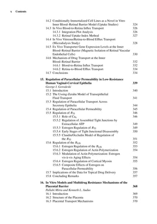 x Contents
14.2 Conditionally Immortalized Cell Lines as a Novel in Vitro
Inner Blood–Retinal Barrier Model (Uptake Studies) 324
14.3 In Vivo Blood-to-Retina Inﬂux Transport 326
14.3.1 Integration Plot Analysis 326
14.3.2 Retinal Uptake Index Method 327
14.4 In Vivo Vitreous/Retina-to-Blood Efﬂux Transport
(Microdialysis Study) 328
14.5 Ex Vivo Transporter Gene Expression Levels at the Inner
Blood–Retinal Barrier (Magnetic Isolation of Retinal Vascular
Endothelial Cells) 330
14.6 Mechanism of Drug Transport at the Inner
Blood–Retinal Barrier 332
14.6.1 Blood-to-Retina Inﬂux Transport 332
14.6.2 Retina-to-Blood Efﬂux Transport 334
14.7 Conclusions 334
15. Regulation of Paracellular Permeability in Low-Resistance
Human Vaginal-Cervical Epithelia 339
George I. Gorodeski
15.1 Introduction 340
15.2 The Ussing-Zerahn Model of Transepithelial
Fluid Transport 341
15.3 Regulation of Paracellular Transport Across
Secretory Epithelia 344
15.4 Regulation of Paracellular Permeability 345
15.5 Regulation of RTJ 346
15.5.1 Role of Cao 346
15.5.2 Regulation of Assembled Tight Junctions by
Extracellular ATP 349
15.5.3 Estrogen Regulation of RTJ 349
15.5.4 Early Stages of Tight Junctional Disassembly 350
15.5.5 Claudin/Occludin Model of Regulation of
the RTJ 351
15.6 Regulation of the RLIS 352
15.6.1 Estrogen Regulation of the RLIS 353
15.6.2 Estrogen Regulation of Actin Polymerization 354
15.6.3 Modulation of Actin Polymerization: Estrogen
vis-à-vis Aging Effects 354
15.6.4 Estrogen Regulation of Cortical Myosin 355
15.6.5 Composite Effects of Estrogen on
Paracellular Permeability 356
15.7 Implications of the Data for Topical Drug Delivery 357
15.8 Concluding Remarks 357
16. In Vitro Models and Multidrug Resistance Mechanisms of the
Placental Barrier 368
Pallabi Mitra and Kenneth L. Audus
16.1 Introduction 369
16.2 Structure of the Placenta 370
16.3 Placental Transport Mechanisms 370
 