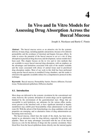 4
In Vivo and In Vitro Models for
Assessing Drug Absorption Across the
Buccal Mucosa
Joseph A. Nicolazzo and Barrie C. Finnin
Abstract The buccal mucosa serves as an attractive site for the systemic
delivery of many drugs, including peptides and proteins, because of its inherent
permeability and the avoidance of intestinal and hepatic ﬁrst-pass effects. In
order to assess the potential of the buccal mucosa to act as a site of drug
absorption in preclinical drug discovery and development, various models have
been used. This chapter focuses on the in vivo and in vitro methods that
are available to assess buccal mucosal drug absorption, with an emphasis on
the advantages and limitations associated with each of the models available
and the issues associated with choice of animal tissue used in preclinical
drug absorption studies. Most of our work in this ﬁeld has been performed
using porcine buccal mucosa in modiﬁed Ussing chambers, and the reader is
referred to the appendix (available online) for a comprehensive protocol on this
technique.
Keywords: Buccal mucosa; Permeability barrier; Passive diffusion; Excised
tissue; Nonkeratinized epithelium; Diffusion chamber
4.1. Introduction
Most drugs are delivered to the systemic circulation by the conventional oral
route; however, the systemic absorption of certain drugs can be signiﬁcantly
hindered by the environment of the gastrointestinal tract. Drugs that are
susceptible to acid hydrolysis, are substrates for the various efﬂux mecha-
nisms present in the intestinal wall, or have signiﬁcant intestinal or hepatic
metabolism may exhibit poor bioavailability when administered via the oral
route [8]. With the advent of the biotechnology era, drug candidates with such
properties are emerging, and so alternative routes of drug administration are
becoming more necessary.
The buccal mucosa, which lines the inside of the cheek, has been inves-
tigated as an alternative route for drug delivery, especially for proteins and
peptides. There are many advantages associated with the use of the buccal
mucosa as a site for the delivery of drugs into the systemic circulation. Since
blood ﬂow from the buccal epithelium drains directly into the internal jugular
89
 