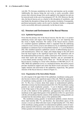 90 J. A. Nicolazzo and B. C. Finnin
vein [66, 75], ﬁrst-pass metabolism in the liver and intestine can be avoided.
Additionally, the mucosa lining the oral cavity is easily accessible, which
ensures that a discrete dosage form can be applied to the required site and can
be removed easily in the case of an emergency [27, 96, 103]. However, like the
skin, the buccal mucosa acts as a barrier to the absorption of xenobiotics, and
may hinder the absorption of drugs into the systemic circulation. Consequently,
preclinical permeation studies can be used to elucidate whether a compound
can be successfully delivered systemically via the buccal route.
4.2. Structure and Environment of the Buccal Mucosa
4.2.1. Epithelial Organization
Given that the primary role of the buccal mucosa, like the skin, is to protect
underlying tissues and organs from foreign agents, it is not surprising that
this tissue is highly structured. The surface of the buccal mucosa consists
of a stratiﬁed squamous epithelium which is separated from the underlying
connective tissue (lamina propria and submucosa) by an undulating basement
membrane (a continuous layer of extracellular material ∼1–2 µm in thickness)
[95]. This stratiﬁed squamous epithelium consists of differentiating layers of
cells (keratinocytes), whose size, shape, and content change as the cells travel
from the basal region to the superﬁcial region [21]. The superﬁcial cells of
the nonkeratinized buccal mucosa, unlike corneocytes of the stratum corneum,
retain their nuclei and some cytoplasmic function, and are surrounded by
a cross-linked protein envelope [125]. There are ∼40–50 cell layers in the
buccal mucosa, resulting in a tissue with a thickness of 500–600 µm [37, 42,
100]. While the epithelium serves as a mechanical barrier, the lamina propria
provides mechanical support and carries the blood vessels and nerves, which
supply nutrition and innervation to the epithelium, respectively. The general
structure of the buccal mucosa is shown in Figure 4.1.
4.2.2. Organization of the Intercellular Domain
As cells migrate to the upper third of the epithelium, membrane-coating gran-
ules become evident at the superﬁcial aspect of the cells. While the appearance
of membrane-coating granules in the epidermis has been well characterized
[43, 74, 90,], less is known about their nature in nonkeratinized epithelia,
albeit their existence has been demonstrated [120, 121]. The membrane-coating
granules are small cytoplasmic granules, ∼2 µm in diameter, which appear
in the Golgi region of the prickle cell layer, migrate to the superﬁcial region
of cells at the midlevel of the epithelium, and apparently fuse with the cell
membrane in the upper third-quarter of the epithelium [120]. It is upon fusion
with the cell membrane that the contents of the membrane-coating granules are
extruded into the intercellular spaces of the epithelium [68].
The membrane-coating granules in keratinized epithelia contain electron-
dense lipid lamellae [68, 77], and therefore, the intercellular spaces of the
stratum corneum are ﬁlled with short stacks of lipid lamellae [67, 132]. Most
of the membrane-coating granules in nonkeratinized epithelia consist of amor-
phous material [120]; however, some studies have shown that a small number
of these granules in nonkeratinized epithelia contain lamellae [151]. Therefore,
 