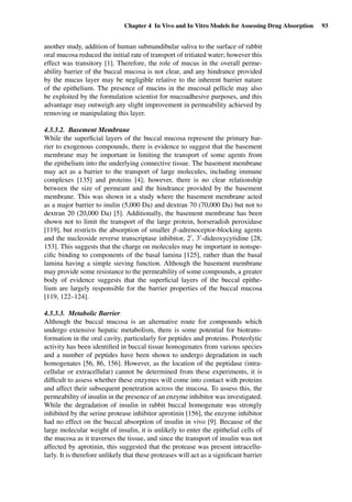 Chapter 4 In Vivo and In Vitro Models for Assessing Drug Absorption 93
another study, addition of human submandibular saliva to the surface of rabbit
oral mucosa reduced the initial rate of transport of tritiated water; however this
effect was transitory [1]. Therefore, the role of mucus in the overall perme-
ability barrier of the buccal mucosa is not clear, and any hindrance provided
by the mucus layer may be negligible relative to the inherent barrier nature
of the epithelium. The presence of mucins in the mucosal pellicle may also
be exploited by the formulation scientist for mucoadhesive purposes, and this
advantage may outweigh any slight improvement in permeability achieved by
removing or manipulating this layer.
4.3.3.2. Basement Membrane
While the superﬁcial layers of the buccal mucosa represent the primary bar-
rier to exogenous compounds, there is evidence to suggest that the basement
membrane may be important in limiting the transport of some agents from
the epithelium into the underlying connective tissue. The basement membrane
may act as a barrier to the transport of large molecules, including immune
complexes [135] and proteins [4]; however, there is no clear relationship
between the size of permeant and the hindrance provided by the basement
membrane. This was shown in a study where the basement membrane acted
as a major barrier to inulin (5,000 Da) and dextran 70 (70,000 Da) but not to
dextran 20 (20,000 Da) [5]. Additionally, the basement membrane has been
shown not to limit the transport of the large protein, horseradish peroxidase
[119], but restricts the absorption of smaller β-adrenoceptor-blocking agents
and the nucleoside reverse transcriptase inhibitor, 2 , 3 -dideoxycytidine [28,
153]. This suggests that the charge on molecules may be important in nonspe-
ciﬁc binding to components of the basal lamina [125], rather than the basal
lamina having a simple sieving function. Although the basement membrane
may provide some resistance to the permeability of some compounds, a greater
body of evidence suggests that the superﬁcial layers of the buccal epithe-
lium are largely responsible for the barrier properties of the buccal mucosa
[119, 122–124].
4.3.3.3. Metabolic Barrier
Although the buccal mucosa is an alternative route for compounds which
undergo extensive hepatic metabolism, there is some potential for biotrans-
formation in the oral cavity, particularly for peptides and proteins. Proteolytic
activity has been identiﬁed in buccal tissue homogenates from various species
and a number of peptides have been shown to undergo degradation in such
homogenates [56, 86, 156]. However, as the location of the peptidase (intra-
cellular or extracellular) cannot be determined from these experiments, it is
difﬁcult to assess whether these enzymes will come into contact with proteins
and affect their subsequent penetration across the mucosa. To assess this, the
permeability of insulin in the presence of an enzyme inhibitor was investigated.
While the degradation of insulin in rabbit buccal homogenate was strongly
inhibited by the serine protease inhibitor aprotinin [156], the enzyme inhibitor
had no effect on the buccal absorption of insulin in vivo [9]. Because of the
large molecular weight of insulin, it is unlikely to enter the epithelial cells of
the mucosa as it traverses the tissue, and since the transport of insulin was not
affected by aprotinin, this suggested that the protease was present intracellu-
larly. It is therefore unlikely that these proteases will act as a signiﬁcant barrier
 