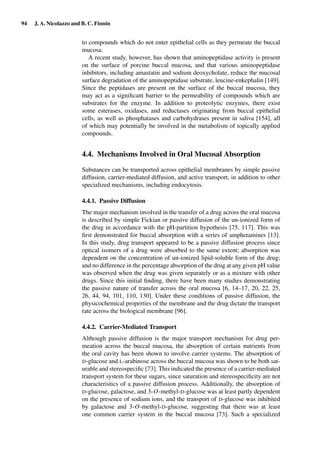 94 J. A. Nicolazzo and B. C. Finnin
to compounds which do not enter epithelial cells as they permeate the buccal
mucosa.
A recent study, however, has shown that aminopeptidase activity is present
on the surface of porcine buccal mucosa, and that various aminopeptidase
inhibitors, including amastatin and sodium deoxycholate, reduce the mucosal
surface degradation of the aminopeptidase substrate, leucine-enkephalin [149].
Since the peptidases are present on the surface of the buccal mucosa, they
may act as a signiﬁcant barrier to the permeability of compounds which are
substrates for the enzyme. In addition to proteolytic enzymes, there exist
some esterases, oxidases, and reductases originating from buccal epithelial
cells, as well as phosphatases and carbohydrases present in saliva [154], all
of which may potentially be involved in the metabolism of topically applied
compounds.
4.4. Mechanisms Involved in Oral Mucosal Absorption
Substances can be transported across epithelial membranes by simple passive
diffusion, carrier-mediated diffusion, and active transport, in addition to other
specialized mechanisms, including endocytosis.
4.4.1. Passive Diffusion
The major mechanism involved in the transfer of a drug across the oral mucosa
is described by simple Fickian or passive diffusion of the un-ionized form of
the drug in accordance with the pH-partition hypothesis [75, 117]. This was
ﬁrst demonstrated for buccal absorption with a series of amphetamines [13].
In this study, drug transport appeared to be a passive diffusion process since
optical isomers of a drug were absorbed to the same extent; absorption was
dependent on the concentration of un-ionized lipid-soluble form of the drug;
and no difference in the percentage absorption of the drug at any given pH value
was observed when the drug was given separately or as a mixture with other
drugs. Since this initial ﬁnding, there have been many studies demonstrating
the passive nature of transfer across the oral mucosa [6, 14–17, 20, 22, 25,
26, 44, 94, 101, 110, 130]. Under these conditions of passive diffusion, the
physicochemical properties of the membrane and the drug dictate the transport
rate across the biological membrane [96].
4.4.2. Carrier-Mediated Transport
Although passive diffusion is the major transport mechanism for drug per-
meation across the buccal mucosa, the absorption of certain nutrients from
the oral cavity has been shown to involve carrier systems. The absorption of
D-glucose and L-arabinose across the buccal mucosa was shown to be both sat-
urable and stereospeciﬁc [73]. This indicated the presence of a carrier-mediated
transport system for these sugars, since saturation and stereospeciﬁcity are not
characteristics of a passive diffusion process. Additionally, the absorption of
D-glucose, galactose, and 3-O-methyl-D-glucose was at least partly dependent
on the presence of sodium ions, and the transport of D-glucose was inhibited
by galactose and 3-O-methyl-D-glucose, suggesting that there was at least
one common carrier system in the buccal mucosa [73]. Such a specialized
 