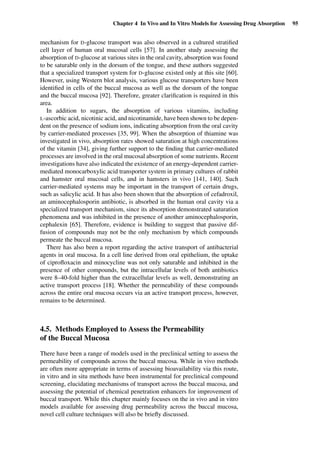 Chapter 4 In Vivo and In Vitro Models for Assessing Drug Absorption 95
mechanism for D-glucose transport was also observed in a cultured stratiﬁed
cell layer of human oral mucosal cells [57]. In another study assessing the
absorption of D-glucose at various sites in the oral cavity, absorption was found
to be saturable only in the dorsum of the tongue, and these authors suggested
that a specialized transport system for D-glucose existed only at this site [60].
However, using Western blot analysis, various glucose transporters have been
identiﬁed in cells of the buccal mucosa as well as the dorsum of the tongue
and the buccal mucosa [92]. Therefore, greater clariﬁcation is required in this
area.
In addition to sugars, the absorption of various vitamins, including
L-ascorbic acid, nicotinic acid, and nicotinamide, have been shown to be depen-
dent on the presence of sodium ions, indicating absorption from the oral cavity
by carrier-mediated processes [35, 99]. When the absorption of thiamine was
investigated in vivo, absorption rates showed saturation at high concentrations
of the vitamin [34], giving further support to the ﬁnding that carrier-mediated
processes are involved in the oral mucosal absorption of some nutrients. Recent
investigations have also indicated the existence of an energy-dependent carrier-
mediated monocarboxylic acid transporter system in primary cultures of rabbit
and hamster oral mucosal cells, and in hamsters in vivo [141, 140]. Such
carrier-mediated systems may be important in the transport of certain drugs,
such as salicylic acid. It has also been shown that the absorption of cefadroxil,
an aminocephalosporin antibiotic, is absorbed in the human oral cavity via a
specialized transport mechanism, since its absorption demonstrated saturation
phenomena and was inhibited in the presence of another aminocephalosporin,
cephalexin [65]. Therefore, evidence is building to suggest that passive dif-
fusion of compounds may not be the only mechanism by which compounds
permeate the buccal mucosa.
There has also been a report regarding the active transport of antibacterial
agents in oral mucosa. In a cell line derived from oral epithelium, the uptake
of ciproﬂoxacin and minocycline was not only saturable and inhibited in the
presence of other compounds, but the intracellular levels of both antibiotics
were 8–40-fold higher than the extracellular levels as well, demonstrating an
active transport process [18]. Whether the permeability of these compounds
across the entire oral mucosa occurs via an active transport process, however,
remains to be determined.
4.5. Methods Employed to Assess the Permeability
of the Buccal Mucosa
There have been a range of models used in the preclinical setting to assess the
permeability of compounds across the buccal mucosa. While in vivo methods
are often more appropriate in terms of assessing bioavailability via this route,
in vitro and in situ methods have been instrumental for preclinical compound
screening, elucidating mechanisms of transport across the buccal mucosa, and
assessing the potential of chemical penetration enhancers for improvement of
buccal transport. While this chapter mainly focuses on the in vivo and in vitro
models available for assessing drug permeability across the buccal mucosa,
novel cell culture techniques will also be brieﬂy discussed.
 