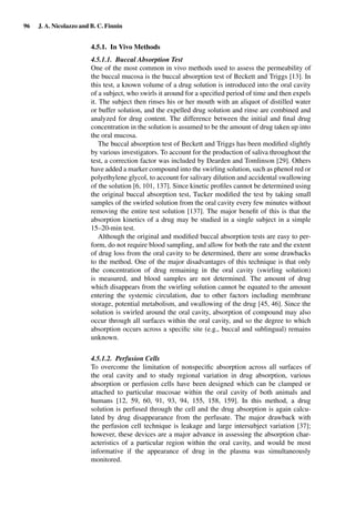 96 J. A. Nicolazzo and B. C. Finnin
4.5.1. In Vivo Methods
4.5.1.1. Buccal Absorption Test
One of the most common in vivo methods used to assess the permeability of
the buccal mucosa is the buccal absorption test of Beckett and Triggs [13]. In
this test, a known volume of a drug solution is introduced into the oral cavity
of a subject, who swirls it around for a speciﬁed period of time and then expels
it. The subject then rinses his or her mouth with an aliquot of distilled water
or buffer solution, and the expelled drug solution and rinse are combined and
analyzed for drug content. The difference between the initial and ﬁnal drug
concentration in the solution is assumed to be the amount of drug taken up into
the oral mucosa.
The buccal absorption test of Beckett and Triggs has been modiﬁed slightly
by various investigators. To account for the production of saliva throughout the
test, a correction factor was included by Dearden and Tomlinson [29]. Others
have added a marker compound into the swirling solution, such as phenol red or
polyethylene glycol, to account for salivary dilution and accidental swallowing
of the solution [6, 101, 137]. Since kinetic proﬁles cannot be determined using
the original buccal absorption test, Tucker modiﬁed the test by taking small
samples of the swirled solution from the oral cavity every few minutes without
removing the entire test solution [137]. The major beneﬁt of this is that the
absorption kinetics of a drug may be studied in a single subject in a simple
15–20-min test.
Although the original and modiﬁed buccal absorption tests are easy to per-
form, do not require blood sampling, and allow for both the rate and the extent
of drug loss from the oral cavity to be determined, there are some drawbacks
to the method. One of the major disadvantages of this technique is that only
the concentration of drug remaining in the oral cavity (swirling solution)
is measured, and blood samples are not determined. The amount of drug
which disappears from the swirling solution cannot be equated to the amount
entering the systemic circulation, due to other factors including membrane
storage, potential metabolism, and swallowing of the drug [45, 46]. Since the
solution is swirled around the oral cavity, absorption of compound may also
occur through all surfaces within the oral cavity, and so the degree to which
absorption occurs across a speciﬁc site (e.g., buccal and sublingual) remains
unknown.
4.5.1.2. Perfusion Cells
To overcome the limitation of nonspeciﬁc absorption across all surfaces of
the oral cavity and to study regional variation in drug absorption, various
absorption or perfusion cells have been designed which can be clamped or
attached to particular mucosae within the oral cavity of both animals and
humans [12, 59, 60, 91, 93, 94, 155, 158, 159]. In this method, a drug
solution is perfused through the cell and the drug absorption is again calcu-
lated by drug disappearance from the perfusate. The major drawback with
the perfusion cell technique is leakage and large intersubject variation [37];
however, these devices are a major advance in assessing the absorption char-
acteristics of a particular region within the oral cavity, and would be most
informative if the appearance of drug in the plasma was simultaneously
monitored.
 
