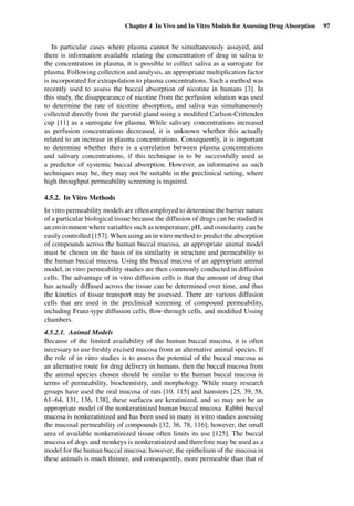 Chapter 4 In Vivo and In Vitro Models for Assessing Drug Absorption 97
In particular cases where plasma cannot be simultaneously assayed, and
there is information available relating the concentration of drug in saliva to
the concentration in plasma, it is possible to collect saliva as a surrogate for
plasma. Following collection and analysis, an appropriate multiplication factor
is incorporated for extrapolation to plasma concentrations. Such a method was
recently used to assess the buccal absorption of nicotine in humans [3]. In
this study, the disappearance of nicotine from the perfusion solution was used
to determine the rate of nicotine absorption, and saliva was simultaneously
collected directly from the parotid gland using a modiﬁed Carlson-Crittenden
cup [11] as a surrogate for plasma. While salivary concentrations increased
as perfusion concentrations decreased, it is unknown whether this actually
related to an increase in plasma concentrations. Consequently, it is important
to determine whether there is a correlation between plasma concentrations
and salivary concentrations, if this technique is to be successfully used as
a predictor of systemic buccal absorption. However, as informative as such
techniques may be, they may not be suitable in the preclinical setting, where
high throughput permeability screening is required.
4.5.2. In Vitro Methods
In vitro permeability models are often employed to determine the barrier nature
of a particular biological tissue because the diffusion of drugs can be studied in
an environment where variables such as temperature, pH, and osmolarity can be
easily controlled [157]. When using an in vitro method to predict the absorption
of compounds across the human buccal mucosa, an appropriate animal model
must be chosen on the basis of its similarity in structure and permeability to
the human buccal mucosa. Using the buccal mucosa of an appropriate animal
model, in vitro permeability studies are then commonly conducted in diffusion
cells. The advantage of in vitro diffusion cells is that the amount of drug that
has actually diffused across the tissue can be determined over time, and thus
the kinetics of tissue transport may be assessed. There are various diffusion
cells that are used in the preclinical screening of compound permeability,
including Franz-type diffusion cells, ﬂow-through cells, and modiﬁed Ussing
chambers.
4.5.2.1. Animal Models
Because of the limited availability of the human buccal mucosa, it is often
necessary to use freshly excised mucosa from an alternative animal species. If
the role of in vitro studies is to assess the potential of the buccal mucosa as
an alternative route for drug delivery in humans, then the buccal mucosa from
the animal species chosen should be similar to the human buccal mucosa in
terms of permeability, biochemistry, and morphology. While many research
groups have used the oral mucosa of rats [10, 115] and hamsters [25, 39, 58,
61–64, 131, 136, 138], these surfaces are keratinized, and so may not be an
appropriate model of the nonkeratinized human buccal mucosa. Rabbit buccal
mucosa is nonkeratinized and has been used in many in vitro studies assessing
the mucosal permeability of compounds [32, 36, 78, 116]; however, the small
area of available nonkeratinized tissue often limits its use [125]. The buccal
mucosa of dogs and monkeys is nonkeratinized and therefore may be used as a
model for the human buccal mucosa; however, the epithelium of the mucosa in
these animals is much thinner, and consequently, more permeable than that of
 