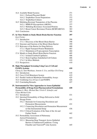 Contents xi
16.4 Available Model Systems 371
16.4.1 Perfused Placental Model 371
16.4.2 Trophoblast Tissue Preparations 372
16.4.3 Trophoblast Cultures 374
16.5 Multidrug Resistant Transporters of the Placenta 377
16.5.1 MDR1/P-Glycoprotein (ABCB1) 377
16.5.2 Multidrug Resistance-Associated Proteins 381
16.5.3 Breast Cancer Resistance Protein (BCRP/ABCG2) 383
16.6 Conclusions 386
17. In Vitro Models to Study Blood–Brain Barrier Function 397
Gert Fricker
17.1 Introduction 398
17.1.1 Discovery of the Blood–Brain Barrier 398
17.2 Structure and Function of the Blood–Brain Barrier 399
17.3 Relevance of the Barrier for Drug Delivery 400
17.3.1 Rapid Transport Protein Modulation 403
17.3.2 Modulation of P-glycoprotein Transcription 404
17.4 Models to Study Blood–Brain Barrier Function 405
17.4.1 Isolated Cerebral Capillaries 406
17.4.2 Brain Capillary Endothelial Cell Culture 406
17.4.3 In Silico Methods 410
17.5 Perspectives 410
18. High-Throughput Screening Using Caco-2 Cell and
PAMPA Systems 418
Cheng Li, Sam Wainhaus, Annette S. Uss, and Kuo-Chi Cheng
18.1 Introduction 418
18.2 Caco-2 Cell Monolayer System 419
18.3 Parallel Artiﬁcial Membrane Permeability Assays 425
18.4 Combining Use of Caco-2 and PAMPA 426
18.5 Concluding Remarks 427
19. Instrumented In Vitro Approaches to Assess Epithelial
Permeability of Drugs from Pharmaceutical Formulations 430
Stephan A. Motz, Michael Bur, Ulrich F. Schaefer, and
Claus-Michael Lehr
19.1 Introduction 431
19.2 Intestinal Permeability of Drugs Delivered as Solid
Dosage Forms 431
19.2.1 Rationale for Connecting Dissolution and
Permeation Measurements 431
19.2.2 Connecting Dissolution and Permeation Measurement
in One Instrumented Setup 436
19.2.3 Critical Evaluation of the State of the Art and
Further Needs 442
19.3 Permeability Assessment of Pulmonary
Aerosol Formulations 443
19.3.1 Measuring Drug Transport Across Epithelial
Barriers in Submersed Conditions: Ussing
Chamber and TranswellR
-Like Systems 445
 