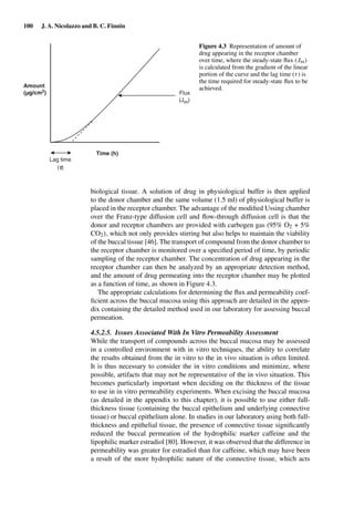 100 J. A. Nicolazzo and B. C. Finnin
Time (h)
Amount
(µg/cm2
) Flux
(Jss)
Lag time
(t)
Figure 4.3 Representation of amount of
drug appearing in the receptor chamber
over time, where the steady-state ﬂux (Jss)
is calculated from the gradient of the linear
portion of the curve and the lag time (τ) is
the time required for steady-state ﬂux to be
achieved.
biological tissue. A solution of drug in physiological buffer is then applied
to the donor chamber and the same volume (1.5 ml) of physiological buffer is
placed in the receptor chamber. The advantage of the modiﬁed Ussing chamber
over the Franz-type diffusion cell and ﬂow-through diffusion cell is that the
donor and receptor chambers are provided with carbogen gas (95% O2 + 5%
CO2), which not only provides stirring but also helps to maintain the viability
of the buccal tissue [46]. The transport of compound from the donor chamber to
the receptor chamber is monitored over a speciﬁed period of time, by periodic
sampling of the receptor chamber. The concentration of drug appearing in the
receptor chamber can then be analyzed by an appropriate detection method,
and the amount of drug permeating into the receptor chamber may be plotted
as a function of time, as shown in Figure 4.3.
The appropriate calculations for determining the ﬂux and permeability coef-
ﬁcient across the buccal mucosa using this approach are detailed in the appen-
dix containing the detailed method used in our laboratory for assessing buccal
permeation.
4.5.2.5. Issues Associated With In Vitro Permeability Assessment
While the transport of compounds across the buccal mucosa may be assessed
in a controlled environment with in vitro techniques, the ability to correlate
the results obtained from the in vitro to the in vivo situation is often limited.
It is thus necessary to consider the in vitro conditions and minimize, where
possible, artifacts that may not be representative of the in vivo situation. This
becomes particularly important when deciding on the thickness of the tissue
to use in in vitro permeability experiments. When excising the buccal mucosa
(as detailed in the appendix to this chapter), it is possible to use either full-
thickness tissue (containing the buccal epithelium and underlying connective
tissue) or buccal epithelium alone. In studies in our laboratory using both full-
thickness and epithelial tissue, the presence of connective tissue signiﬁcantly
reduced the buccal permeation of the hydrophilic marker caffeine and the
lipophilic marker estradiol [80]. However, it was observed that the difference in
permeability was greater for estradiol than for caffeine, which may have been
a result of the more hydrophilic nature of the connective tissue, which acts
 