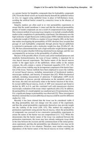 Chapter 4 In Vivo and In Vitro Models for Assessing Drug Absorption 101
as a greater barrier for lipophilic compounds than for hydrophilic compounds
[28]. Given the blood vessels are located directly beneath the epithelial surface
in vivo, we suggest using epithelial tissue in place of full-thickness tissue,
avoiding the artiﬁcial barrier created by connective tissue in the absence of
circulation.
Integrity markers are often used in in vitro permeability experiments to
ensure that the model membrane is intact and that the observed permeability
proﬁles of model compounds are not a result of compromised tissue integrity.
One common method of assessing tissue integrity is to include a nonabsorbable
marker at the completion of a permeability experiment. Our laboratory uses the
high molecular weight ﬂuorescein isothiocyanate (FITC)-labeled dextran with
a molecular weight of 20 kDa as a marker of tissue integrity [80], on the basis
that studies investigating the permeability of FITC-dextrans have revealed that
passage of such hydrophilic compounds through porcine buccal epithelium
is restricted to permeants with a molecular weight less than 20 kDa [47, 48,
55]. We have demonstrated that such a high molecular weight dextran appears
only in the receptor chamber following intentional tissue damage, and this was
accompanied by an increase in the permeability of caffeine [80].
Because of the possible effects of active and carrier-mediated processes and
metabolic biotransformation, the issue of tissue viability is important for in
vitro buccal mucosal experiments. The barrier nature of the buccal mucosa
resides in the upper layers of the epithelium, where unlike in the stratum
corneum, the cells contain a variety of functional organelles [119, 122, 125,
150], and so tissue viability may be an important component of the barrier func-
tion of the tissue. Various methods have been employed to assess the viability
of excised buccal mucosa, including measurement of biochemical markers,
microscopic methods, and linearity of transport data [42]. While biochemical
methods, including measurement of adenosine 5 -triphosphate (ATP) levels
and utilization of glucose, provide information on the metabolic activity of
the tissue, this does not necessarily relate to the barrier function of the tissue.
In excised rabbit buccal mucosa, levels of ATP were measured and found to
decline by 40% in 6 h, and this correlated well with transmission electron
microscopic evaluation of the tissue (intact superﬁcial cells) [32]. In addition,
the permeability of a model peptide was unaltered up to 6 h postmortem, but at
8 h, a signiﬁcant change in permeability was observed [32]. These investigators
therefore claimed that excised rabbit buccal mucosa could be used for diffusion
studies for ∼6 h.
Recently it has been claimed that the tissue can be considered viable if
the drug permeability does not change over the course of the experiment,
and thus the actual permeability experiments themselves may provide insight
into the viability of the tissue [109, 157]. This method was employed in
permeation experiments using porcine buccal mucosa, where the permeability
of compounds was assessed in two consecutive permeability experiments to
ensure the nature of the barrier was not compromised [111, 112]. While this
demonstrates that the barrier nature of the tissue was unaltered between the
permeation experiments, the tissue may have already undergone tissue death
in the time between the excision and the commencement of the initial perme-
ation experiment, and thus the permeability rate obtained in vitro may not be
representative of the in vivo situation. Therefore, more studies assessing the
dependence of the barrier nature of the buccal mucosa on tissue viability are
 