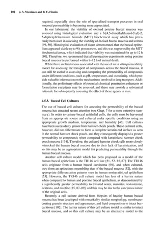 102 J. A. Nicolazzo and B. C. Finnin
required, especially since the role of specialized transport processes in oral
mucosal permeability is becoming more appreciated.
In our laboratory, the viability of excised porcine buccal mucosa was
assessed using histological evaluation and a 3-[4,5-dimethylthiazol-2-yl]-2,
5-diphenyltetrazolium bromide (MTT) biochemical assay which has previ-
ously been used in assessing the viability of excised buccal mucosa and cornea
[49, 50]. Histological evaluation of tissue demonstrated that the buccal epithe-
lium appeared viable up to 9 h postmortem, and this was supported by the MTT
biochemical assay, which indicated that viability was maintained for up to 12 h
[80]. Therefore, we recommend that all permeation experiments using porcine
buccal mucosa be performed within 9–12 h of animal death.
While there are limitations associated with the use of an in vitro permeability
model for assessing the transport of compounds across the buccal mucosa, it
can still be useful in assessing and comparing the permeability of compounds
under different conditions, such as pH, temperature, and osmolarity, which pro-
vide valuable information on the mechanisms involved in drug transport. Addi-
tionally, the preliminary effects of potential chemical penetration enhancers or
formulation excipients may be assessed, and these may provide a substantial
rationale for subsequently assessing the effect of these agents in man.
4.5.3. Buccal Cell Cultures
The use of buccal cell cultures for assessing the permeability of the buccal
mucosa has attracted recent attention (see Chap. 7 for a more extensive sum-
mary). In order to culture buccal epithelial cells, the cells must be harvested
from an appropriate source and cultured under speciﬁc conditions using an
appropriate growth medium, temperature, and humidity [46]. Cell cultures
have been successfully grown from hamster cheek pouch. These cultured cells,
however, did not differentiate to form a complete keratinized surface as seen
in the normal hamster cheek pouch, and they consequently displayed a greater
permeability to compounds when compared with keratinized hamster cheek
pouch mucosa [134]. Therefore, the cultured hamster cheek cells more closely
mimicked the human buccal mucosa due to their lack of keratinization, and
so this may be an appropriate model for predicting permeability through the
human buccal mucosa.
Another cell culture model which has been proposed as a model of the
human buccal epithelium is the TR146 cell line [51, 52, 85–87]. The TR146
cells originate from a human buccal carcinoma [98], and when cultured,
they form an epithelium resembling that of the buccal mucosa [52], with the
appropriate differentiation patterns seen in human nonkeratinized epithelium
[53]. However, the TR146 cell culture model has less of a barrier nature
when compared to human and porcine buccal epithelium, as demonstrated by
a signiﬁcantly greater permeability to tritiated water, mannitol, testosterone,
dextrans, and nicotine [85, 87–89], and this may be due to the cancerous nature
of the original cells.
Recently, a cell culture derived from biopsies of healthy human buccal
mucosa has been developed with remarkably similar morphology, membrane-
coating granule structure and appearance, and lipid composition to intact buc-
cal tissue [102]. The barrier nature of this cell culture model is similar to intact
buccal mucosa, and so this cell culture may be an alternative model to the
 