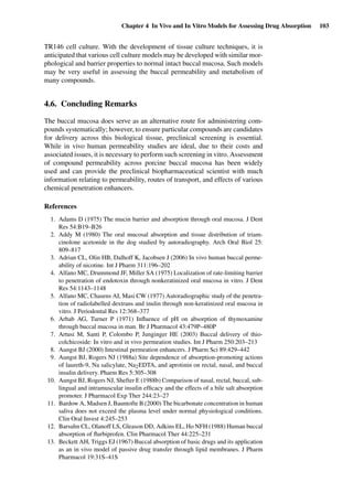 Chapter 4 In Vivo and In Vitro Models for Assessing Drug Absorption 103
TR146 cell culture. With the development of tissue culture techniques, it is
anticipated that various cell culture models may be developed with similar mor-
phological and barrier properties to normal intact buccal mucosa. Such models
may be very useful in assessing the buccal permeability and metabolism of
many compounds.
4.6. Concluding Remarks
The buccal mucosa does serve as an alternative route for administering com-
pounds systematically; however, to ensure particular compounds are candidates
for delivery across this biological tissue, preclinical screening is essential.
While in vivo human permeability studies are ideal, due to their costs and
associated issues, it is necessary to perform such screening in vitro. Assessment
of compound permeability across porcine buccal mucosa has been widely
used and can provide the preclinical biopharmaceutical scientist with much
information relating to permeability, routes of transport, and effects of various
chemical penetration enhancers.
References
1. Adams D (1975) The mucin barrier and absorption through oral mucosa. J Dent
Res 54:B19–B26
2. Addy M (1980) The oral mucosal absorption and tissue distribution of triam-
cinolone acetonide in the dog studied by autoradiography. Arch Oral Biol 25:
809–817
3. Adrian CL, Olin HB, Dalhoff K, Jacobsen J (2006) In vivo human buccal perme-
ability of nicotine. Int J Pharm 311:196–202
4. Alfano MC, Drummond JF, Miller SA (1975) Localization of rate-limiting barrier
to penetration of endotoxin through nonkeratinized oral mucosa in vitro. J Dent
Res 54:1143–1148
5. Alfano MC, Chasens AI, Masi CW (1977) Autoradiographic study of the penetra-
tion of radiolabelled dextrans and inulin through non-keratinized oral mucosa in
vitro. J Periodontal Res 12:368–377
6. Arbab AG, Turner P (1971) Inﬂuence of pH on absorption of thymoxamine
through buccal mucosa in man. Br J Pharmacol 43:479P–480P
7. Artusi M, Santi P, Colombo P, Junginger HE (2003) Buccal delivery of thio-
colchicoside: In vitro and in vivo permeation studies. Int J Pharm 250:203–213
8. Aungst BJ (2000) Intestinal permeation enhancers. J Pharm Sci 89:429–442
9. Aungst BJ, Rogers NJ (1988a) Site dependence of absorption-promoting actions
of laureth-9, Na salicylate, Na2EDTA, and aprotinin on rectal, nasal, and buccal
insulin delivery. Pharm Res 5:305–308
10. Aungst BJ, Rogers NJ, Shefter E (1988b) Comparison of nasal, rectal, buccal, sub-
lingual and intramuscular insulin efﬁcacy and the effects of a bile salt absorption
promoter. J Pharmacol Exp Ther 244:23–27
11. Bardow A, Madsen J, Bauntofte B (2000) The bicarbonate concentration in human
saliva does not exceed the plasma level under normal physiological conditions.
Clin Oral Invest 4:245–253
12. Barsuhn CL, Olanoff LS, Gleason DD, Adkins EL, Ho NFH (1988) Human buccal
absorption of ﬂurbiprofen. Clin Pharmacol Ther 44:225–231
13. Beckett AH, Triggs EJ (1967) Buccal absorption of basic drugs and its application
as an in vivo model of passive drug transfer through lipid membranes. J Pharm
Pharmacol 19:31S–41S
 