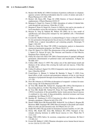 104 J. A. Nicolazzo and B. C. Finnin
14. Beckett AH, Moffat AC (1969) Correlation of partition coefﬁcients in n-heptane-
aqueous systems with buccal absorption data for a series of amines and acids. J
Pharm Pharmacol 21:144S–150S
15. Beckett AH, Boyes RN, Triggs EJ (1968) Kinetics of buccal absorption of
amphetamines. J Pharm Pharmacol 20:92–97
16. Bergman S, Siegel IA, Ciancio S (1968) Absorption of carbon-14 labeled lido-
caine through the oral mucosa. J Dent Res 47:1184
17. Bergman S, Kane D, Siegel IA, Ciancio S (1969) In vitro and in situ transfer of
local anaesthetics across the oral mucosa. Arch Oral Biol 14:35–43
18. Brayton JJ, Yang Q, Nakkula RJ, Walters JD (2002) An in vitro model of
ciproﬂoxacin and minocycline transport by oral epithelial cells. J Periodontol
73:1267–1272
19. Ceschel GC, Maffei P, Sforzini A, Lombardi Borgia S, Yasin A, Ronchi C (2002)
In vitro permeation through porcine buccal mucosa of caffeic acid phenetyl ester
(CAPE) from a topical mucoadhesive gel containing propolis. Fitoterapia 73
Suppl. 1:S44–S52
20. Chen LL, Chetty DJ, Chien YW (1999) A mechanistic analysis to characterize
oramucosal permeation properties. Int J Pharm 184:63–72
21. Chen SY, Squier CA (1984) The ultrastructure of the oral epithelium. In: Meyer
J, Squier CA, Gerson SJ (eds.) The Structure and Function of Oral Mucosa.
Pergamon Press, Oxford, pp 7–30
22. Chetty DJ, Chen LH, Chien YW (2001) Characterization of captopril sublingual
permeation: Determination of preferred routes and mechanisms. J Pharm Sci
90:1868–1877
23. Collins LMC, Dawes C (1987) The surface area of the adult human mouth and
thickness of the salivary ﬁlm covering the teeth and oral mucosa. J Dent Res
66:1300–1302
24. Collins P, Laffoon J, Squier CA (1981) Comparative study of porcine oral epithe-
lium. J Dent Res 60:543
25. Coutel-Egros A, Maitani Y, Veillard M, Machida Y, Nagai T (1992) Com-
bined effects of pH, cosolvent and penetration enhancers on the in vitro buccal
absorption of propranolol through excised hamster cheek pouch. Int J Pharm 84:
117–128
26. Davis BJ, Johnston A (1979) Buccal absorption of verapamil—evidence for mem-
brane storage. Br J Clin Pharmacol 65:434P
27. de Vries ME, Boddé HE, Verhoef JC, Junginger HE (1991a) Developments in
buccal drug delivery. Crit Rev Ther Drug Carrier Syst 8:271–303
28. de Vries ME, Boddé HE, Verhoef JC, Ponec M, Crane WIHM, Junginger HE
(1991b) Localization of the permeability barrier inside porcine buccal mucosa:
A combined in vitro study of drug permeability, electrical resistance and tissue
morphology. Int J Pharm 76:25–35
29. Dearden JC, Tomlinson E (1971) Correction for effect of dilution on diffusion
through a membrane. J Pharm Sci 60:1278–1279
30. Deneer VHM, Drese GB, Roemelé PEH, Verhoef JC, Lie-A-Huen L, Kingma JH,
Brouwers JRBJ, Junginger HE (2002) Buccal transport of ﬂecainide and sotalol:
Effect of a bile salt and ionization state. Int J Pharm 241:127–134
31. Dodds WJ (1982) The pig model for biomedical research. Fed Proc 41:247–256
32. Dowty ME, Knuth KE, Irons BK, Robinson JR (1992) Transport of thy-
rotropin releasing hormone in rabbit buccal mucosa in vitro. Pharm Res 9:
1113–1122
33. Edgar WM (1992) Saliva: Its secretion, composition and functions. Br Dent J
172:305–312
34. Evered DF, Mallett C (1983) Thiamine absorption across human buccal mucosa
in vivo. Life Sci 32:1355–1358
 