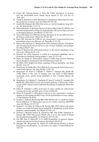 Chapter 4 In Vivo and In Vitro Models for Assessing Drug Absorption 105
35. Evered DF, Sadoogh-Abasian F, Patel PD (1980) Absorption of nicotinic
acid and nicotinamide across human buccal mucosa in vivo. Life Sci 27:
1649–1651
36. Gandhi R, Robinson J (1992) Mechanisms of penetration enhancement for trans-
buccal delivery of salicylic acid. Int J Pharm 85:129–140
37. Gandhi RB, Robinson JR (1994) Oral cavity as a site for bioadhesive drug deliv-
ery. Adv Drug Del Rev 13:43–74
38. Ganem-Quintanar A, Quintanar-Guerrero D, Falson-Rieg F, Buri P (1998) Ex vivo
oral mucosal permeation of lidocaine hydrochloride with sucrose fatty acid esters
as absorption enhancers. Int J Pharm 173:203–210
39. Garren KW, Repta AJ (1989) Buccal drug absorption. II: In vitro diffusion across
the hamster cheek pouch. J Pharm Sci 78:160–164
40. Grass GM, Sweetana SA (1988) In vitro measurement of gastrointestinal tissue
permeability using a new diffusion cell. Pharm Res 5:372–376
41. Hansen LB, Christrup LL, Bundgaard H (1992) Enhanced delivery of ketobemi-
done through porcine buccal mucosa in vitro via more lipophilic ester prodrugs.
Int J Pharm 88:237–242
42. Harris D, Robinson JR (1992) Drug delivery via the mucous membranes of the
oral cavity. J Pharm Sci 81:1–10
43. Hayward AF (1976) Ingestion of colloid in a keratinized epithelium and its
localization in membrane-coating granules. J Anat 121:313–321
44. Henry JA, Ohashi K, Wadsworth J, Turner P (1980) Drug recovery following
buccal absorption of propranolol. Br J Clin Pharmacol 10:61–65
45. Ho NFH (1993) Biophysical kinetic modeling of buccal absorption. Adv Drug
Del Rev 12:61–97
46. Hoogstraate AJ, Boddé HE (1993) Methods for assessing the buccal mucosa as a
route of drug delivery. Adv Drug Del Rev 12:99–125
47. Hoogstraate AJ, Senel S, Cullander C, Verhoef J, Junginger HE, Boddé HE
(1996) Effects of bile salts on transport rates and routes of FITC-labelled
compounds across porcine buccal epithelium in vitro. J Control Release 40:
211–221
48. Hoogstraate AJ, Cullander C, Nagelkerke JF, Senel S, Verhoef JC, Junginger HE,
Boddé HE (1994) Diffusion rates and transport pathways of ﬂuorescein isothio-
cyanate (FITC)-labeled model compounds through buccal epithelium. Pharm Res
11:83–89
49. Imbert D, Cullander C (1997) Assessment of cornea viability by confocal laser
scanning microscopy and MTT assay. Cornea 16:666–674
50. Imbert D, Cullander C (1999) Buccal mucosa in vitro experiments I. Confocal
imaging of vital staining and MTT assays for the determination of tissue viability.
J Control Release 58:39–50
51. Jacobsen J, Pedersen M, Rassing MR (1996) TR146 cells as a model for human
buccal epithelium: II. Optimisation and use of a cellular sensitivity MTS/PMS
assay. Int J Pharm 141:217–225
52. Jacobsen J, van Deurs B, Pedersen M, Rassing MR (1995) TR146 cells grown
on ﬁlters as a model for human buccal epithelium: I. Morphology, growth, barrier
properties, and permeability. Int J Pharm 125:165–184
53. Jacobsen J, Brøndum-Nielsen K, Christensen ME, Olin H-BD, Tommerup N,
Rassing MR (1999) Filter-grown TR146 cells as an in vitro model of human
buccal epithelial permeability. Eur J Oral Sci 107:138–146
54. Jasti BR, Zhou S, Mehta RC, Li X (2000) Permeability of antisense oligonu-
cleotides through porcine buccal mucosa. Int J Pharm 208:35–39
55. Junginger HE, Hoogstraate JA, Verhoef JC (1999) Recent advances in buccal
drug delivery and absorption—in vitro and in vivo studies. J Control Release 62:
149–159
 