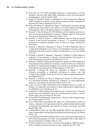 106 J. A. Nicolazzo and B. C. Finnin
56. Kashi SD, Lee VH (1986) Enkephalin hydrolysis in homogenates of various
absorptive mucosae of the albino rabbit: Similarities in rates and involvement of
aminopeptidases. Life Sci 38:2019–2028
57. Kimura T, Yamano H, Tanaka A, Matsumura T, Ueda M, Ogawara K, Higaki K
(2002) Transport of D-glucose across cultured stratiﬁed cell layer of human oral
mucosal cells. J Pharm Pharmacol 54:213–219
58. Kitano M, Maitani Y, Takayama K, Nagai T (1998) Buccal absorption through
golden hamster cheek pouch in vitro and in vivo of 17β-estradiol from hydrogels
containing three types of absorption enhancers. Int J Pharm 174:19–28
59. Kurosaki Y, Yano K, Kimura T (1997) Perfusion cells for studying regional vari-
ation in oral-mucosal permeability in humans. I: Kinetic aspects in oral-mucosal
absorption of alkylparabens. Pharm Res 14:1241–1245
60. Kurosaki Y, Yano K, Kimura T (1998) Perfusion cells for studying regional
variation in oral mucosal permeability in humans. 2. A specialized transport
mechanism in D-glucose absorption exists in dorsum of tongue. J Pharm Sci
87:613–615
61. Kurosaki Y, Hisaichi S, Nakayama T, Kimura T (1989a) Enhancing effect of
1-dodecylazacycloheptan-2-one (Azone) on the absorption of salicylic acid from
keratinized oral mucosa and the duration of enhancement in vivo. Int J Pharm
51:47–54
62. Kurosaki Y, Hisaichi S, Hamada C, Nakayama T, Kimura T (1988a) Effects of
surfactants on the absorption of salicylic acid from hamster cheek pouch as a
model of keratinized oral mucosa. Int J Pharm 47:13–19
63. Kurosaki Y, Takatori T, Kitayama M, Nakayama T, Kimura T (1988b) Application
of propranolol to the keratinized oral mucosa: Avoidance of ﬁrst-pass elimination
and the use of 1-dodecylazacycloheptan-2-one (Azone) as an absorption enhancer
of bioadhesive ﬁlm-dosage form. J Pharmacobiodyn 11:824–832
64. Kurosaki Y, Hisaichi SI, Hong LZ, Nakayama T, Kimura T (1989b)
Enhanced permeability of keratinized oral-mucosa to salicylic acid with
1-dodecylazacycloheptan-2-one (Azone): In vitro studies in hamster cheek pouch.
Int J Pharm 49:47–55
65. Kurosaki Y, Nishimura H, Terao K, Nakayama T, Kimura T (1992) Existence
of a specialized absorption mechanism for cefadroxil, an aminocephalosporin
antibiotic, in the human oral cavity. Int J Pharm 82:165–169
66. Lamey PJ, Lewis MAO (1990) Buccal and sublingual delivery of drugs. In:
Florence AT, Salole EG (eds.) Routes of Drug Administration. Butterworth &
Co. (Publishers) Ltd., Norfolk, pp 30–47
67. Landmann L (1986) Epidermal permeability barrier: Transformation of lamellar
granule-disks into intercellular sheets by a membrane-fusion process, a freeze-
fracture study. J Invest Dermatol 87:202–209
68. Lavker RM (1976) Membrane coating granules: The fate of the discharged lamel-
lae. J Ultrastruct Res 55:79–86
69. Law S, Wertz PW, Swartzendruber DC, Squier CA (1995) Regional variation in
content, composition and organization of porcine epithelial barrier lipids revealed
by thin-layer chromatography and transmission electron microscopy. Arch Oral
Biol 40:1085–1091
70. Le Brun PPH, Fox PLA, de Vries ME, Boddé HE (1989) In vitro penetration of
some β-adrenoceptor blocking drugs through porcine buccal mucosa. Int J Pharm
49:141–145
71. Lee J, Kellaway IW (2000) Combined effect of oleic acid and polyethylene glycol
200 on buccal permeation of [D-ala2, D-leu5]enkephalin from a cubic phase of
glyceryl monooleate. Int J Pharm 204:137–144
72. Lesch CA, Squier CA, Cruchley A, Williams DM, Speight P (1989) The perme-
ability of human oral mucosa and skin to water. J Dent Res 68:1345–1349
 