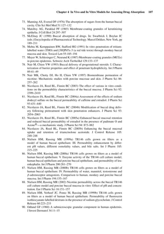 Chapter 4 In Vivo and In Vitro Models for Assessing Drug Absorption 107
73. Manning AS, Evered DF (1976) The absorption of sugars from the human buccal
cavity. Clin Sci Mol Med 51:127–132
74. Matoltsy AG, Parakkal PF (1965) Membrane-coating granules of keratinizing
epithelia. J Cell Biol 24:297–307
75. McElnay JC (1990) Buccal absorption of drugs. In: Swarbrick J, Boylan JC
(eds.) Encyclopedia of Pharmaceutical Technology. Marcel Dekker, New York, pp
189–211
76. Mehta M, Kemppainen BW, Stafford RG (1991) In vitro penetration of tritium-
labelled water (THO) and [3H]PbTx-3 (a red tide toxin) through monkey buccal
mucosa and skin. Toxicol Lett 55:185–194
77. Meyer W, Schlesinger C, Neurand K (1987) Membrane-coating granules (MCGs)
in porcine epidermis. Schweiz Arch Tierheilkd 129:133–137
78. Nair M, Chien YW (1993) Buccal delivery of progestational steroids: I. Charac-
terization of barrier properties and effect of penetrant hydrophilicity. Int J Pharm
89:41–49
79. Nair MK, Chetty DJ, Ho H, Chien YW (1997) Biomembrane permeation of
nicotine: Mechanistic studies with porcine mucosae and skin. J Pharm Sci 86:
257–262
80. Nicolazzo JA, Reed BL, Finnin BC (2003) The effect of various in vitro condi-
tions on the permeability characteristics of the buccal mucosa. J Pharm Sci 92:
2399–2410
81. Nicolazzo JA, Reed BL, Finnin BC (2004a) Assessment of the effects of sodium
dodecyl sulfate on the buccal permeability of caffeine and estradiol. J Pharm Sci
93:431–440
82. Nicolazzo JA, Reed BL, Finnin BC (2004b) Modiﬁcation of buccal drug deliv-
ery following pretreatment with skin penetration enhancers. J Pharm Sci 93:
2054–2063
83. Nicolazzo JA, Reed BL, Finnin BC (2005a) Enhanced buccal mucosal retention
and reduced buccal permeability of estradiol in the presence of padimate O and
Azone R
—a mechanistic study. J Pharm Sci 94: 873–882
84. Nicolazzo JA, Reed BL, Finnin BC (2005b) Enhancing the buccal mucosal
uptake and retention of triamcinolone acetonide. J Control Release 105:
240–248
85. Nielsen HM, Rassing MR (1999a) TR146 cells grown on ﬁlters as a
model of human buccal epithelium: III. Permeability enhancement by differ-
ent pH values, different osmolality values, and bile salts. Int J Pharm 185:
215–225
86. Nielsen HM, Rassing MR (2000a) TR146 cells grown on ﬁlters as a model of
human buccal epithelium: V. Enzyme activity of the TR146 cell culture model,
human buccal epithelium and porcine buccal epithelium, and permeability of leu-
enkephalin. Int J Pharm 200:261–270
87. Nielsen HM, Rassing MR (2000b) TR146 cells grown on ﬁlters as a model of
human buccal epithelium: IV. Permeability of water, mannitol, testosterone and
β-adrenoceptor antagonists. Comparison to human, monkey and porcine buccal
mucosa. Int J Pharm 194:155–167
88. Nielsen HM, Rassing MR (2002) Nicotine permeability across the buccal TR146
cell culture model and porcine buccal mucosa in vitro: Effect of pH and concen-
tration. Eur J Pharm Sci 16:151–157
89. Nielsen HM, Verhoef JC, Ponec M, Rassing MR (1999b) TR146 cells grown
on ﬁlters as a model of human buccal epithelium: Permeability of ﬂuorescein
isothiocyanate-labelled dextrans in the presence of sodium glycocholate. J Control
Release 60:223–233
90. Odland GF (1960) A submicroscopic granular component in human epidermis.
J Invest Dermatol 34:11–15
 