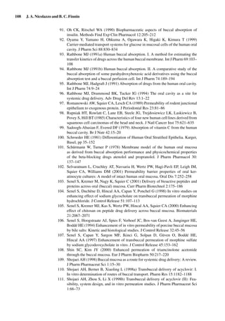 108 J. A. Nicolazzo and B. C. Finnin
91. Oh CK, Ritschel WA (1990) Biopharmaceutic aspects of buccal absorption of
insulin. Methods Find Exp Clin Pharmacol 12:205–212
92. Oyama Y, Yamano H, Ohkuma A, Ogawara K, Higaki K, Kimura T (1999)
Carrier-mediated transport systems for glucose in mucosal cells of the human oral
cavity. J Pharm Sci 88:830–834
93. Rathbone MJ (1991a) Human buccal absorption. I. A method for estimating the
transfer kinetics of drugs across the human buccal membrane. Int J Pharm 69:103–
108
94. Rathbone MJ (1991b) Human buccal absorption. II. A comparative study of the
buccal absorption of some parahydroxybenzoic acid derivatives using the buccal
absorption test and a buccal perfusion cell. Int J Pharm 74:189–194
95. Rathbone MJ, Hadgraft J (1991) Absorption of drugs from the human oral cavity.
Int J Pharm 74:9–24
96. Rathbone MJ, Drummond BK, Tucker IG (1994) The oral cavity as a site for
systemic drug delivery. Adv Drug Del Rev 13:1–22
97. Romanowski AW, Squier CA, Lesch CA (1989) Permeability of rodent junctional
epithelium to exogenous protein. J Periodontal Res 23:81–86
98. Rupniak HT, Rowlatt C, Lane EB, Steele JG, Trejdosiewicz LK, Laskiewicz B,
Povey S, Hill BT (1985) Characteristics of four new human cell lines derived from
squamous cell carcinomas of the head and neck. J Natl Cancer Inst 75:621–635
99. Sadoogh-Abasian F, Evered DF (1979) Absorption of vitamin C from the human
buccal cavity. Br J Nutr 42:15–20
100. Schroeder HE (1981) Differentiation of Human Oral Stratiﬁed Epithelia. Karger,
Basel, pp 35–152
101. Schürmann W, Turner P (1978) Membrane model of the human oral mucosa
as derived from buccal absorption performance and physicochemical properties
of the beta-blocking drugs atenolol and propranolol. J Pharm Pharmacol 30:
137–147
102. Selvaratnam L, Cruchley AT, Navsaria H, Wertz PW, Hagi-Pavli EP, Leigh IM,
Squier CA, Williams DM (2001) Permeability barrier properties of oral ker-
atinocyte cultures: A model of intact human oral mucosa. Oral Dis 7:252–258
103. Senel S, Kremer M, Nagy K, Squier C (2001) Delivery of bioactive peptides and
proteins across oral (buccal) mucosa. Curr Pharm Biotechnol 2:175–186
104. Senel S, Duchêne D, Hincal AA, Capan Y, Ponchel G (1998) In vitro studies on
enhancing effect of sodium glycocholate on transbuccal permeation of morphine
hydrochloride. J Control Release 51:107–113
105. Senel S, Kremer MJ, Kas S, Wertz PW, Hincal AA, Squier CA (2000) Enhancing
effect of chitosan on peptide drug delivery across buccal mucosa. Biomaterials
21:2067–2071
106. Senel S, Hoogstraate AJ, Spies F, Verhoef JC, Bos-van Geest A, Junginger HE,
Boddé HE (1994) Enhancement of in vitro permeability of porcine buccal mucosa
by bile salts: Kinetic and histological studies. J Control Release 32:45–56
107. Senel S, Capan Y, Sargon MF, Ikinci G, Solpan D, Güven O, Boddé HE,
Hincal AA (1997) Enhancement of transbuccal permeation of morphine sulfate
by sodium glycodeoxycholate in vitro. J Control Release 45:153–162
108. Shin SC, Kim JY (2000) Enhanced permeation of triamcinolone acetonide
through the buccal mucosa. Eur J Pharm Biopharm 50:217–220
109. Shojaei AH (1998) Buccal mucosa as a route for systemic drug delivery: A review.
J Pharm Pharmaceut Sci 1:15–30
110. Shojaei AH, Berner B, Xiaoling L (1998a) Transbuccal delivery of acyclovir: I.
In vitro determination of routes of buccal transport. Pharm Res 15:1182–1188
111. Shojaei AH, Zhou S, Li X (1998b) Transbuccal delivery of acyclovir (II): Fea-
sibility, system design, and in vitro permeation studies. J Pharm Pharmaceut Sci
1:66–73
 