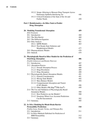 xii Contents
19.3.2 Setups Allowing to Measure Drug Transport Across
Pulmonary Epithelia Interfacing Air 446
19.3.3 Critical Evaluation of the State of the Art and
Further Needs 450
Part 3 Bioinformatics—In Silico Tools to Predict
Drug Absorption
20. Modeling Transdermal Absorption 459
Dirk Neumann
20.1 Introduction 460
20.2 The Skin Barrier 460
20.3 The Diffusion Equation 461
20.4 Data Analysis 461
20.4.1 QSPR Models 463
20.4.2 Non Steady-State Solutions and
Morphological Models 477
20.5 Pharmacokinetic Models 478
20.6 Outlook 479
21. Physiologically Based in Silico Models for the Prediction of
Oral Drug Absorption 486
Fredrik Johansson and Ronnie Paterson
21.1 Introduction 487
21.2 Absorption Process 488
21.2.1 Overall Absorption Process 488
21.2.2 Drug Dissolution 489
21.2.3 Drug Absorption 490
21.3 Physiologically-Based Absorption Models 491
21.3.1 General Considerations 491
21.3.2 Mixing Tank Models 492
21.3.3 Mass Balance Models 494
21.3.4 Compartmental Absorption and Transit
(CAT) Models 496
21.3.5 Other Models (PK-MapTM/PK-SimR
) 499
21.4 The Use and Validation of Physiologically Based
Simulation Models 500
21.4.1 How Predictive are the Models? 500
21.4.2 Situations Where Less Accurate Predictions
Can Be Encountered 502
21.5 Summary 505
22. In Silico Modeling for Blood–Brain Barrier
Permeability Predictions 510
Prabha Garg, Jitender Verma, and Nilanjan Roy
22.1 Introduction 511
22.2 In Silico Methods Published for Prediction of
BBB Permeability 512
22.3 Summary 544
 