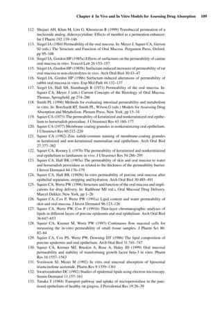 Chapter 4 In Vivo and In Vitro Models for Assessing Drug Absorption 109
112. Shojaei AH, Khan M, Lim G, Khosravan R (1999) Transbuccal permeation of a
nucleoside analog, dideoxycytidine: Effects of menthol as a permeation enhancer.
Int J Pharm 192:139–146
113. Siegel IA (1984) Permeability of the oral mucosa. In: Meyer J, Squier CA, Gerson
SJ (eds.) The Structure and Function of Oral Mucosa. Pergamon Press, Oxford,
pp 95–108
114. Siegel IA, Gordon HP (1985a) Effects of surfactants on the permeability of canine
oral mucosa in vitro. Toxicol Lett 26:153–157
115. Siegel IA, Gordon HP (1985b) Surfactant-induced increases of permeability of rat
oral mucosa to non-electrolytes in vivo. Arch Oral Biol 30:43–47
116. Siegel IA, Gordon HP (1986) Surfactant-induced alterations of permeability of
rabbit oral mucosa in vitro. Exp Mol Path 44:132–137
117. Siegel IA, Hall SH, Stambaugh R (1971) Permeability of the oral mucosa. In:
Squier CA, Meyer J (eds.) Current Concepts of the Histology of Oral Mucosa.
Thomas, Springﬁeld, pp 274–286
118. Smith PL (1996) Methods for evaluating intestinal permeability and metabolism
in vitro. In: Borchardt RT, Smith PL, Wilson G (eds.) Models for Assessing Drug
Absorption and Metabolism. Plenum Press, New York, pp 13–34
119. Squier CA (1973) The permeability of keratinized and nonkeratinized oral epithe-
lium to horseradish peroxidase. J Ultrastruct Res 43:160–177
120. Squier CA (1977) Membrane coating granules in nonkeratinizing oral epithelium.
J Ultrastruct Res 60:212–220
121. Squier CA (1982) Zinc iodide-osmium staining of membrane-coating granules
in keratinized and non-keratinized mammalian oral epithelium. Arch Oral Biol
27:377–382
122. Squier CA, Rooney L (1976) The permeability of keratinized and nonkeratinized
oral epithelium to lanthanum in vivo. J Ultrastruct Res 54:286–295
123. Squier CA, Hall BK (1985a) The permeability of skin and oral mucosa to water
and horseradish peroxidase as related to the thickness of the permeability barrier.
J Invest Dermatol 84:176–179
124. Squier CA, Hall BK (1985b) In-vitro permeability of porcine oral mucosa after
epithelial separation, stripping and hydration. Arch Oral Biol 30:485–491
125. Squier CA, Wertz PW (1996) Structure and function of the oral mucosa and impli-
cations for drug delivery. In: Rathbone MJ (ed.), Oral Mucosal Drug Delivery.
Marcel Dekker, New York, pp 1–26
126. Squier CA, Cox P, Wertz PW (1991a) Lipid content and water permeability of
skin and oral mucosa. J Invest Dermatol 96:123–126
127. Squier CA, Wertz PW, Cox P (1991b) Thin-layer chromatographic analyses of
lipids in different layers of porcine epidermis and oral epithelium. Arch Oral Biol
36:647–653
128. Squier CA, Kremer M, Wertz PW (1997) Continuous ﬂow mucosal cells for
measuring the in-vitro permeability of small tissue samples. J Pharm Sci 86:
82–84
129. Squier CA, Cox PS, Wertz PW, Downing DT (1986) The lipid composition of
porcine epidermis and oral epithelium. Arch Oral Biol 31:741–747
130. Squier CA, Kremer MJ, Bruskin A, Rose A, Haley JD (1999) Oral mucosal
permeability and stability of transforming growth factor beta-3 in vitro. Pharm
Res 16:1557–1563
131. Sveinsson SJ, Mezei M (1992) In vitro oral mucosal absorption of liposomal
triamcinolone acetonide. Pharm Res 9:1359–1361
132. Swartzendruber DC (1992) Studies of epidermal lipids using electron microscopy.
Semin Dermatol 11:157–161
133. Tanaka T (1984) Transport pathway and uptake of microperoxidase in the junc-
tional epithelium of healthy rat gingiva. J Periodontal Res 19:26–39
 