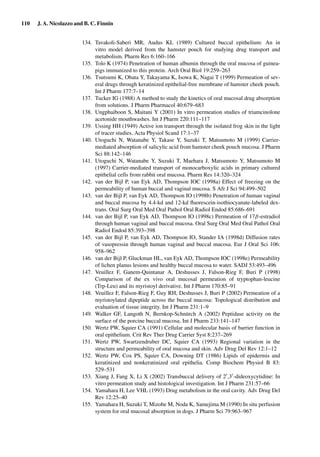 110 J. A. Nicolazzo and B. C. Finnin
134. Tavakoli-Saberi MR, Audus KL (1989) Cultured buccal epithelium: An in
vitro model derived from the hamster pouch for studying drug transport and
metabolism. Pharm Res 6:160–166
135. Tolo K (1974) Penetration of human albumin through the oral mucosa of guinea-
pigs immunized to this protein. Arch Oral Biol 19:259–263
136. Tsutsumi K, Obata Y, Takayama K, Isowa K, Nagai T (1999) Permeation of sev-
eral drugs through keratinized epithelial-free membrane of hamster cheek pouch.
Int J Pharm 177:7–14
137. Tucker IG (1988) A method to study the kinetics of oral mucosal drug absorption
from solutions. J Pharm Pharmacol 40:679–683
138. Ungphaiboon S, Maitani Y (2001) In vitro permeation studies of triamcinolone
acetonide mouthwashes. Int J Pharm 220:111–117
139. Ussing HH (1949) Active ion transport through the isolated frog skin in the light
of tracer studies. Acta Physiol Scand 17:1–37
140. Utoguchi N, Watanabe Y, Takase Y, Suzuki T, Matsumoto M (1999) Carrier-
mediated absorption of salicylic acid from hamster cheek pouch mucosa. J Pharm
Sci 88:142–146
141. Utoguchi N, Watanabe Y, Suzuki T, Maehara J, Matsumoto Y, Matsumoto M
(1997) Carrier-mediated transport of monocarboxylic acids in primary cultured
epithelial cells from rabbit oral mucosa. Pharm Res 14:320–324
142. van der Bijl P, van Eyk AD, Thompson IOC (1998a) Effect of freezing on the
permeability of human buccal and vaginal mucosa. S Afr J Sci 94:499–502
143. van der Bijl P, van Eyk AD, Thompson IO (1998b) Penetration of human vaginal
and buccal mucosa by 4.4-kd and 12-kd ﬂuorescein-isothiocyanate-labeled dex-
trans. Oral Surg Oral Med Oral Pathol Oral Radiol Endod 85:686–691
144. van der Bijl P, van Eyk AD, Thompson IO (1998c) Permeation of 17β-estradiol
through human vaginal and buccal mucosa. Oral Surg Oral Med Oral Pathol Oral
Radiol Endod 85:393–398
145. van der Bijl P, van Eyk AD, Thompson IO, Stander IA (1998d) Diffusion rates
of vasopressin through human vaginal and buccal mucosa. Eur J Oral Sci 106:
958–962
146. van der Bijl P, Gluckman HL, van Eyk AD, Thompson IOC (1998e) Permeability
of lichen planus lesions and healthy buccal mucosa to water. SADJ 53:493–496
147. Veuillez F, Ganem-Quintanar A, Deshusses J, Falson-Rieg F, Buri P (1998)
Comparison of the ex vivo oral mucosal permeation of tryptophan-leucine
(Trp-Leu) and its myristoyl derivative. Int J Pharm 170:85–91
148. Veuillez F, Falson-Rieg F, Guy RH, Deshusses J, Buri P (2002) Permeation of a
myristoylated dipeptide across the buccal mucosa: Topological distribution and
evaluation of tissue integrity. Int J Pharm 231:1–9
149. Walker GF, Langoth N, Bernkop-Schnürch A (2002) Peptidase activity on the
surface of the porcine buccal mucosa. Int J Pharm 233:141–147
150. Wertz PW, Squier CA (1991) Cellular and molecular basis of barrier function in
oral epithelium. Crit Rev Ther Drug Carrier Syst 8:237–269
151. Wertz PW, Swartzendruber DC, Squier CA (1993) Regional variation in the
structure and permeability of oral mucosa and skin. Adv Drug Del Rev 12:1–12
152. Wertz PW, Cox PS, Squier CA, Downing DT (1986) Lipids of epidermis and
keratinized and nonkeratinized oral epithelia. Comp Biochem Physiol B 83:
529–531
153. Xiang J, Fang X, Li X (2002) Transbuccal delivery of 2 ,3 -dideoxycytidine: In
vitro permeation study and histological investigation. Int J Pharm 231:57–66
154. Yamahara H, Lee VHL (1993) Drug metabolism in the oral cavity. Adv Drug Del
Rev 12:25–40
155. Yamahara H, Suzuki T, Mizobe M, Noda K, Samejima M (1990) In situ perfusion
system for oral mucosal absorption in dogs. J Pharm Sci 79:963–967
 