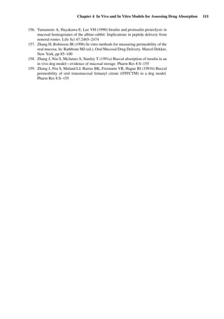 Chapter 4 In Vivo and In Vitro Models for Assessing Drug Absorption 111
156. Yamamoto A, Hayakawa E, Lee VH (1990) Insulin and proinsulin proteolysis in
mucosal homogenates of the albino rabbit: Implications in peptide delivery from
nonoral routes. Life Sci 47:2465–2474
157. Zhang H, Robinson JR (1996) In vitro methods for measuring permeability of the
oral mucosa. In: Rathbone MJ (ed.), Oral Mucosal Drug Delivery. Marcel Dekker,
New York, pp 85–100
158. Zhang J, Niu S, McJames S, Stanley T (1991a) Buccal absorption of insulin in an
in vivo dog model—evidence of mucosal storage. Pharm Res 8:S–155
159. Zhang J, Niu S, Maland LJ, Barrus BK, Freimann VR, Hague BI (1991b) Buccal
permeability of oral transmucosal fentanyl citrate (OTFCTM) in a dog model.
Pharm Res 8:S–155
 