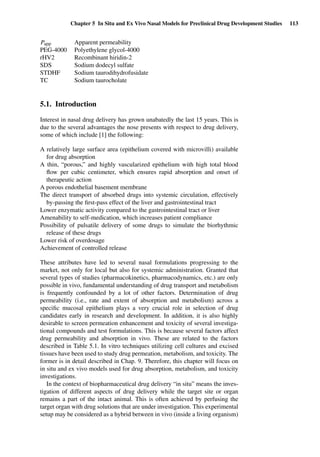 Chapter 5 In Situ and Ex Vivo Nasal Models for Preclinical Drug Development Studies 113
Papp Apparent permeability
PEG-4000 Polyethylene glycol-4000
rHV2 Recombinant hiridin-2
SDS Sodium dodecyl sulfate
STDHF Sodium taurodihydrofusidate
TC Sodium taurocholate
5.1. Introduction
Interest in nasal drug delivery has grown unabatedly the last 15 years. This is
due to the several advantages the nose presents with respect to drug delivery,
some of which include [1] the following:
A relatively large surface area (epithelium covered with microvilli) available
for drug absorption
A thin, “porous,” and highly vascularized epithelium with high total blood
ﬂow per cubic centimeter, which ensures rapid absorption and onset of
therapeutic action
A porous endothelial basement membrane
The direct transport of absorbed drugs into systemic circulation, effectively
by-passing the ﬁrst-pass effect of the liver and gastrointestinal tract
Lower enzymatic activity compared to the gastrointestinal tract or liver
Amenability to self-medication, which increases patient compliance
Possibility of pulsatile delivery of some drugs to simulate the biorhythmic
release of these drugs
Lower risk of overdosage
Achievement of controlled release
These attributes have led to several nasal formulations progressing to the
market, not only for local but also for systemic administration. Granted that
several types of studies (pharmacokinetics, pharmacodynamics, etc.) are only
possible in vivo, fundamental understanding of drug transport and metabolism
is frequently confounded by a lot of other factors. Determination of drug
permeability (i.e., rate and extent of absorption and metabolism) across a
speciﬁc mucosal epithelium plays a very crucial role in selection of drug
candidates early in research and development. In addition, it is also highly
desirable to screen permeation enhancement and toxicity of several investiga-
tional compounds and test formulations. This is because several factors affect
drug permeability and absorption in vivo. These are related to the factors
described in Table 5.1. In vitro techniques utilizing cell cultures and excised
tissues have been used to study drug permeation, metabolism, and toxicity. The
former is in detail described in Chap. 9. Therefore, this chapter will focus on
in situ and ex vivo models used for drug absorption, metabolism, and toxicity
investigations.
In the context of biopharmaceutical drug delivery “in situ” means the inves-
tigation of different aspects of drug delivery while the target site or organ
remains a part of the intact animal. This is often achieved by perfusing the
target organ with drug solutions that are under investigation. This experimental
setup may be considered as a hybrid between in vivo (inside a living organism)
 