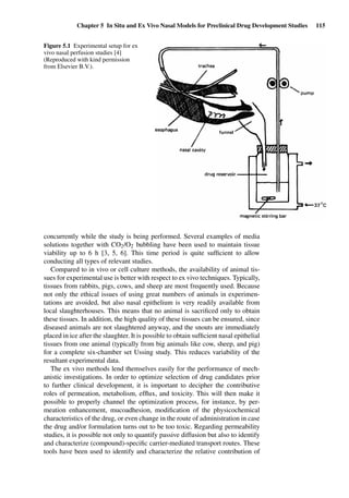 Chapter 5 In Situ and Ex Vivo Nasal Models for Preclinical Drug Development Studies 115
Figure 5.1 Experimental setup for ex
vivo nasal perfusion studies [4]
(Reproduced with kind permission
from Elsevier B.V.).
concurrently while the study is being performed. Several examples of media
solutions together with CO2/O2 bubbling have been used to maintain tissue
viability up to 6 h [3, 5, 6]. This time period is quite sufﬁcient to allow
conducting all types of relevant studies.
Compared to in vivo or cell culture methods, the availability of animal tis-
sues for experimental use is better with respect to ex vivo techniques. Typically,
tissues from rabbits, pigs, cows, and sheep are most frequently used. Because
not only the ethical issues of using great numbers of animals in experimen-
tations are avoided, but also nasal epithelium is very readily available from
local slaughterhouses. This means that no animal is sacriﬁced only to obtain
these tissues. In addition, the high quality of these tissues can be ensured, since
diseased animals are not slaughtered anyway, and the snouts are immediately
placed in ice after the slaughter. It is possible to obtain sufﬁcient nasal epithelial
tissues from one animal (typically from big animals like cow, sheep, and pig)
for a complete six-chamber set Ussing study. This reduces variability of the
resultant experimental data.
The ex vivo methods lend themselves easily for the performance of mech-
anistic investigations. In order to optimize selection of drug candidates prior
to further clinical development, it is important to decipher the contributive
roles of permeation, metabolism, efﬂux, and toxicity. This will then make it
possible to properly channel the optimization process, for instance, by per-
meation enhancement, mucoadhesion, modiﬁcation of the physicochemical
characteristics of the drug, or even change in the route of administration in case
the drug and/or formulation turns out to be too toxic. Regarding permeability
studies, it is possible not only to quantify passive diffusion but also to identify
and characterize (compound)-speciﬁc carrier-mediated transport routes. These
tools have been used to identify and characterize the relative contribution of
 