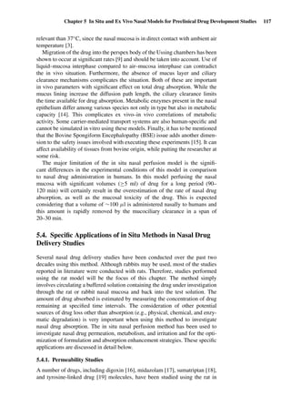 Chapter 5 In Situ and Ex Vivo Nasal Models for Preclinical Drug Development Studies 117
relevant than 37◦C, since the nasal mucosa is in direct contact with ambient air
temperature [3].
Migration of the drug into the perspex body of the Ussing chambers has been
shown to occur at signiﬁcant rates [9] and should be taken into account. Use of
liquid–mucosa interphase compared to air–mucosa interphase can contradict
the in vivo situation. Furthermore, the absence of mucus layer and ciliary
clearance mechanisms complicates the situation. Both of these are important
in vivo parameters with signiﬁcant effect on total drug absorption. While the
mucus lining increase the diffusion path length, the ciliary clearance limits
the time available for drug absorption. Metabolic enzymes present in the nasal
epithelium differ among various species not only in type but also in metabolic
capacity [14]. This complicates ex vivo–in vivo correlations of metabolic
activity. Some carrier-mediated transport systems are also human-speciﬁc and
cannot be simulated in vitro using these models. Finally, it has to be mentioned
that the Bovine Spongiform Encephalopathy (BSE) issue adds another dimen-
sion to the safety issues involved with executing these experiments [15]. It can
affect availability of tissues from bovine origin, while putting the researcher at
some risk.
The major limitation of the in situ nasal perfusion model is the signiﬁ-
cant differences in the experimental conditions of this model in comparison
to nasal drug administration in humans. In this model perfusing the nasal
mucosa with signiﬁcant volumes (≥5 ml) of drug for a long period (90–
120 min) will certainly result in the overestimation of the rate of nasal drug
absorption, as well as the mucosal toxicity of the drug. This is expected
considering that a volume of ∼100 µl is administered nasally to humans and
this amount is rapidly removed by the mucociliary clearance in a span of
20–30 min.
5.4. Speciﬁc Applications of in Situ Methods in Nasal Drug
Delivery Studies
Several nasal drug delivery studies have been conducted over the past two
decades using this method. Although rabbits may be used, most of the studies
reported in literature were conducted with rats. Therefore, studies performed
using the rat model will be the focus of this chapter. The method simply
involves circulating a buffered solution containing the drug under investigation
through the rat or rabbit nasal mucosa and back into the test solution. The
amount of drug absorbed is estimated by measuring the concentration of drug
remaining at speciﬁed time intervals. The consideration of other potential
sources of drug loss other than absorption (e.g., physical, chemical, and enzy-
matic degradation) is very important when using this method to investigate
nasal drug absorption. The in situ nasal perfusion method has been used to
investigate nasal drug permeation, metabolism, and irritation and for the opti-
mization of formulation and absorption enhancement strategies. These speciﬁc
applications are discussed in detail below.
5.4.1. Permeability Studies
A number of drugs, including digoxin [16], midazolam [17], sumatriptan [18],
and tyrosine-linked drug [19] molecules, have been studied using the rat in
 