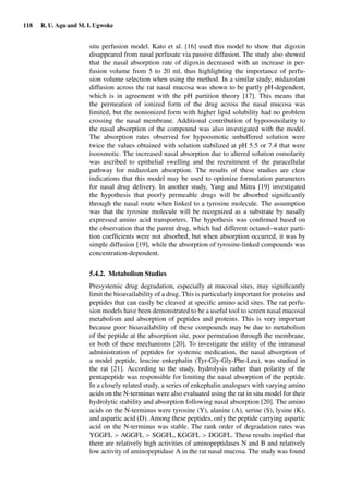 118 R. U. Agu and M. I. Ugwoke
situ perfusion model. Kato et al. [16] used this model to show that digoxin
disappeared from nasal perfusate via passive diffusion. The study also showed
that the nasal absorption rate of digoxin decreased with an increase in per-
fusion volume from 5 to 20 ml, thus highlighting the importance of perfu-
sion volume selection when using the method. In a similar study, midazolam
diffusion across the rat nasal mucosa was shown to be partly pH-dependent,
which is in agreement with the pH partition theory [17]. This means that
the permeation of ionized form of the drug across the nasal mucosa was
limited, but the nonionized form with higher lipid solubility had no problem
crossing the nasal membrane. Additional contribution of hypoosmolarity to
the nasal absorption of the compound was also investigated with the model.
The absorption rates observed for hypoosmotic unbuffered solution were
twice the values obtained with solution stabilized at pH 5.5 or 7.4 that were
isoosmotic. The increased nasal absorption due to altered solution osmolarity
was ascribed to epithelial swelling and the recruitment of the paracellular
pathway for midazolam absorption. The results of these studies are clear
indications that this model may be used to optimize formulation parameters
for nasal drug delivery. In another study, Yang and Mitra [19] investigated
the hypothesis that poorly permeable drugs will be absorbed signiﬁcantly
through the nasal route when linked to a tyrosine molecule. The assumption
was that the tyrosine molecule will be recognized as a substrate by nasally
expressed amino acid transporters. The hypothesis was conﬁrmed based on
the observation that the parent drug, which had different octanol–water parti-
tion coefﬁcients were not absorbed, but when absorption occurred, it was by
simple diffusion [19], while the absorption of tyrosine-linked compounds was
concentration-dependent.
5.4.2. Metabolism Studies
Presystemic drug degradation, especially at mucosal sites, may signiﬁcantly
limit the bioavailability of a drug. This is particularly important for proteins and
peptides that can easily be cleaved at speciﬁc amino acid sites. The rat perfu-
sion models have been demonstrated to be a useful tool to screen nasal mucosal
metabolism and absorption of peptides and proteins. This is very important
because poor bioavailability of these compounds may be due to metabolism
of the peptide at the absorption site, poor permeation through the membrane,
or both of these mechanisms [20]. To investigate the utility of the intranasal
administration of peptides for systemic medication, the nasal absorption of
a model peptide, leucine enkephalin (Tyr-Gly-Gly-Phe-Leu), was studied in
the rat [21]. According to the study, hydrolysis rather than polarity of the
pentapeptide was responsible for limiting the nasal absorption of the peptide.
In a closely related study, a series of enkephalin analogues with varying amino
acids on the N-terminus were also evaluated using the rat in situ model for their
hydrolytic stability and absorption following nasal absorption [20]. The amino
acids on the N-terminus were tyrosine (Y), alanine (A), serine (S), lysine (K),
and aspartic acid (D). Among these peptides, only the peptide carrying aspartic
acid on the N-terminus was stable. The rank order of degradation rates was
YGGFL > AGGFL > SGGFL, KGGFL > DGGFL. These results implied that
there are relatively high activities of aminopeptidases N and B and relatively
low activity of aminopeptidase A in the rat nasal mucosa. The study was found
 