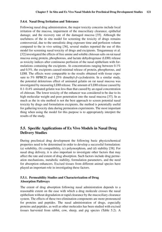 Chapter 5 In Situ and Ex Vivo Nasal Models for Preclinical Drug Development Studies 121
5.4.4. Nasal Drug Irritation and Tolerance
Following nasal drug administration, the major toxicity concerns include local
irritation of the mucosa, impairment of the mucociliary clearance, epithelial
damage, and the recovery rate of the damaged mucosa [35]. Although the
usefulness of the in situ model for screening the toxicity of drugs remains
controversial, due to the unrealistic drug exposure time and perfusion volume
compared to the in vivo setting [36], several studies reported the use of this
model for screening nasal toxicity of drugs and excipients. Tengamnuay et al.
[32] investigated the effects of free amine and soluble chitosan salts on rat nasal
mucosa using protein, phosphorous, and lactate dehydrogenase (LDH) release
as toxicity indices after continuous perfusion of the nasal epithelium with for-
mulations containing the excipients. At concentrations ranging between 0.1%
and 0.5%, the excipients caused minimal release of protein, phosphorous, and
LDH. The effects were comparable to the results obtained with tissue expo-
sure to 5% HPBCD and 1.25% dimethyl-β-cyclodextrin. In a similar study,
the potential deleterious effect of aminated gelatin on rat nasal mucosa was
investigated by measuring LDH release. The amount of LDH release caused by
0.1–0.4% aminated gelatin was less than that caused by an equal concentration
of chitosan. The lower toxicity of the enhancer was considered to be due to its
high molecular weight and poor penetration into the nasal mucosa [37]. In as
much as the in situ method is not the best approach to screen potential nasal
toxicity by drugs and formulation excipients, the method is potentially useful
for gathering toxicity data during permeation experiments. The most important
thing when using the model for this purpose is to appropriately interpret the
results of the study.
5.5. Speciﬁc Applications of Ex Vivo Models in Nasal Drug
Delivery Studies
During preclinical drug development the following basic physicochemical
properties need to be determined in order to develop a successful formulation:
(a) solubility, (b) compatibility, (c) polymorphism, and (d) stability [38]. For
nasal drug delivery, it is also important to investigate other factors that may
affect the rate and extent of drug absorption. Such factors include drug perme-
ation mechanisms, metabolic stability, formulation parameters, and the need
for absorption enhancers. Excised tissues from different animal species have
played an important role in investigating these factors.
5.5.1. Permeability Studies and Characterization of Drug
Absorption Pathways
The extent of drug absorption following nasal administration depends to a
reasonable extent on the ease with which a drug molecule crosses the nasal
epithelium without degradation or rapid clearance by the mucociliary clearance
system. The effects of these two elimination components are more pronounced
for proteins and peptides. The nasal administration of drugs, especially
proteins and peptides, as well as other molecules has been studied with excised
tissues harvested from rabbit, cow, sheep, and pig species (Table 5.2). A
 