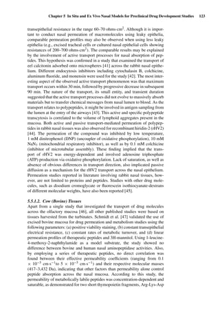 Chapter 5 In Situ and Ex Vivo Nasal Models for Preclinical Drug Development Studies 123
transepithelial resistance in the range 60–70 ohms·cm2. Although it is impor-
tant to conduct nasal permeation of macromolecules using leaky epithelia,
comparable permeation proﬁles may also be observed when using less leaky
epithelia (e.g., excised tracheal cells or cultured nasal epithelial cells showing
resistances of 200–700 ohms·cm2). The comparable results may be explained
by the involvement of active transport processes for nasal absorption of pep-
tides. This hypothesis was conﬁrmed in a study that examined the transport of
eel calcitonin adsorbed onto microspheres [41] across the rabbit nasal epithe-
lium. Different endocytosis inhibitors including cytochalasin B, colchicine,
aluminum ﬂuoride, and monensin were used for the study [42]. The most inter-
esting aspect of the observed active transport phenomenon was that maximum
transport occurs within 30 min, followed by progressive decrease in subsequent
90 min. The nature of the transport, its small entity, and transient duration
suggested that the active transport processes did not evolve to massively absorb
materials but to transfer chemical messages from nasal lumen to blood. As the
transport relates to polypeptides, it might be involved in antigen sampling from
the lumen at the entry of the airways [43]. This active and speciﬁc polypeptide
transcytosis is correlated to the volume of lymphoid aggregates present in the
mucosa. Both active and passive transport-mediated permeation of polypep-
tides in rabbit nasal tissues was also observed for recombinant hiridin-2 (rHV2)
[44]. The permeation of the compound was inhibited by low temperature,
1 mM dinitrophenol (DNP) (uncoupler of oxidative phosphorylation), 10 mM
NaN3 (mitochondrial respiratory inhibitor), as well as by 0.1 mM colchicine
(inhibitor of microtubular assembly). These ﬁnding implied that the trans-
port of rHV2 was energy-dependent and involved adenosine triphosphate
(ATP) production via oxidative phosphorylation. Lack of saturation, as well as
absence of obvious differences in transport direction, also implicated passive
diffusion as a mechanism for the rHV2 transport across the nasal epithelium.
Permeation studies reported in literature involving rabbit nasal tissues, how-
ever, are not limited to proteins and peptides. Studies with other drug mole-
cules, such as disodium cromoglycate or ﬂuorescein isothiocyanate-dextrans
of different molecular weights, have also been reported [45].
5.5.1.2. Cow (Bovine) Tissues
Apart from a single study that investigated the transport of drug molecules
across the olfactory mucosa [46], all other published studies were based on
tissues harvested from the turbinates. Schmidt et al. [47] validated the use of
excised bovine mucosa for drug permeation and metabolism studies using the
following parameters: (a) positive viability staining, (b) constant transepithelial
electrical resistance, (c) constant rates of metabolic turnover, and (d) linear
permeation proﬁles of therapeutic peptides and 3H-mannitol. Using 1-leucine-
4-methoxy-2-naphthylamide as a model substrate, the study showed no
difference between bovine and human nasal aminopeptidase activities. Also,
by employing a series of therapeutic peptides, no direct correlation was
found between their effective permeability coefﬁcients (ranging from 0.1
× 10−5 cm·s−1to 5 × 10−5 cm·s−1) and their respective molecular masses
(417–3,432 Da), indicating that other factors than permeability alone control
peptide absorption across the nasal mucosa. According to this study, the
permeability of metabolically labile peptides was concentration-dependent and
saturable, as demonstrated for two short thymopoietin fragments, Arg-Lys-Asp
 
