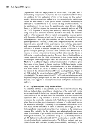 124 R. U. Agu and M. I. Ugwoke
(thymotrinan, TP3) and Arg-Lys-Asp-Val (thymocartin, TP4) [48]. This is
an interesting study because it provided the basic scientiﬁc foundation based
on validation for the application of the bovine tissues for drug delivery
studies. Although numerous studies have been reported using rabbit nasal
tissues, we were unable to locate speciﬁc articles that used a methodological
approach to validate the use of the tissues for drug absorption studies. For
the application of bovine tissue for peptide-related drug delivery studies,
Lang et al. [48] investigated the transport and metabolic pathway of TP4,
the 32–35 fragment of thymopoietin (naturally occurring thymic factor),
using side-by-side diffusion chambers. Based on the study, the metabolic
pathway of the compound followed typical aminopeptidase cleavage pattern
with formation of lys-asp-val and asp-val, respectively. Saturating the nasal
aminopeptidases with high concentrations of TP4 increased the rate of
peptide permeation. Similarly, Koushik and Kompella showed that deslorelin
transport across excised bovine nasal mucosa was vectorial, temperature-
and energy-dependent, and exhibits regional variation [49]. The regional
differences in serosal to mucosal transport may be due to differences in the
passive transport pathways in tissues from different sites. Differences in
mucosal to serosal versus serosal to mucosal ﬂux ratios may also be due to
differential expression of active carriers. The study showed that in addition to
tissues harvested from the rabbit nasal mucosa, bovine tissues may be used
to investigate active drug transport across the nasal mucosa. In another study,
Machova et al. [50] investigated cellular internalization of enhanced green
ﬂuorescent protein ligated to human calcitonin (hCT)-based carrier peptide
using bovine nasal tissues. The internalization process was pH-dependent
with better results at pH 5.5–6.5 as opposed to pH 7.4. In order to understand
the nature of the interaction between hCT and nasal epithelium, Wagner et
al. [51] studied the interaction between hCT fragments 9-32 with different
phospholipids. The results showed that hCT (9-32) preferentially interacts with
negatively charged phospholipids and does not insert spontaneously into lipid
bilayers. This supports a nonreceptor-mediated endocytotic internalization
pathway.
5.5.1.3. Pig (Porcine) and Sheep (Ovine) Tissues
An important attribute of an acceptable ex vivo tissue model for nasal drug
delivery studies is data availability on validated use of the model with empha-
sis on morphological similarities, comparable solute transport, and metabolic
characteristics of the excised tissues in comparison with the human nasal
epithelium. This is very important as it serves as a reference point on which
to interpret the results of a particular study. Wadell et al. recognized this fact
when they reported the development and evaluation of porcine nasal mucosa
for permeation studies [52]. According to the authors the choice of this model
was based on the similarities in terms of anatomy, physiology, as well as
histological and biochemical similarities when compared to the human nasal
mucosa. The yardsticks for the validation were electrophysiological assess-
ment, determination of permeability coefﬁcients of radio-labeled molecules,
histological evaluation, and colorimetric assay of 3-[4,5-dimethylthiazol-2-
yl]-2,5-diphenyltetrazolium bromide (MTT) cytotoxicity as an index of bio-
chemical suitability for metabolism studies. The different methods used were
cross-validated with each other, showing that the viability and integrity of the
 