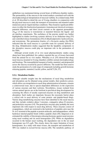 Chapter 5 In Situ and Ex Vivo Nasal Models for Preclinical Drug Development Studies 125
epithelium was maintained during several hours of diffusion chamber studies.
The permeability of the mucosa to the tested markers correlated well with the
electrophysiological interpretation of mucosal viability. In a related study, Osth
et al. [9] described in detail the use of Ussing chambers in conjunction with
the pig nasal mucosa to study the transport of testosterone and mannitol under
immersion and air–liquid interface conditions. They found no signiﬁcant differ-
ences in either the bioelectrical parameters (transmucosal electrical resistance,
potential difference, and short circuit current) or the apparent permeability
(Papp) of the mucosa to testosterone or mannitol between the liquid– and
air–interface experiments. The usefulness of the porcine model was further
highlighted in studies involving systemic delivery of an Alzheimer drug [53]
and controlled release formulations [54] of dihydroalprenolol, hydrocortisone,
and testosterone. The permeation kinetics of a bis-tacrin analog (bis-THA)
indicated that the nasal mucosa is a possible route for systemic delivery of
the drug. Delipidization studies suggested that the lipophilic components in
the absorptive mucosa could play an important role in the permeation of
bis-THA.
Although several results of in vivo nasal pharmacokinetic studies using
sheep have been published, few authors reported the use of tissues harvested
from the animal for ex vivo studies. Wheatley et al. [55] showed that sheep
nasal mucosa mounted in Ussing chambers exhibits normal electrophysiology
and histology. The transepithelial transport of inulin, mannitol, and propranolol
across the mucosa occurred by passive diffusion. The model has been used to
study the permeation of a wide range of compounds including growth hormone
releasing peptide, mannitol, Lucifer yellow, and hCT [56, 57].
5.5.2. Metabolism Studies
Although valuable insights into the mechanisms of nasal drug metabolism
and absorption can be obtained using animal models, their predictive power,
which allows an extrapolation to nasal drug administration in humans, remains
a controversial issue, due to species-dependent differences in the expression
of various enzymes and their isoforms. Nevertheless, tissues isolated from
various animal species are at the forefront in preclinical drug development for
screening the effects of nasally expressed enzymes on drug metabolism and
absorption. Such studies are important, because the enzymatic barrier plays
a critical role in nasal delivery of some protein- and peptide-based drugs.
Various drug-metabolizing enzymes have been identiﬁed in the nasal mucosa
and they include oxidative phase I enzymes, conjugative phase II enzymes,
and proteolytic enzymes [14]. The proteolytic enzymes play probably the most
important role with respect to nasal drug delivery. These enzymes consist of
exopeptidases, which are restricted to the hydrolysis of peptides at/or near the
N- or C-terminal of the peptide or protein molecule, and endopeptidases, which
hydrolyze internal peptide bonds within a peptide chain [58]. Jørgensen et al.
estimated the stability of thyrotropin-releasing hormone against nasal enzymes
using nasal washing and rat nasal homogenates [59]. While no degradation
occurred in the human nasal washing, the degradation rate in the rat nasal
homogenate was 0.5 µg/h. This clearly shows the major limitation of tissue
homogenates. In a study with intact tissues, the transport and metabolism of
TP4 was studied in excised bovine mucosa [48]. The metabolic pathway of
 