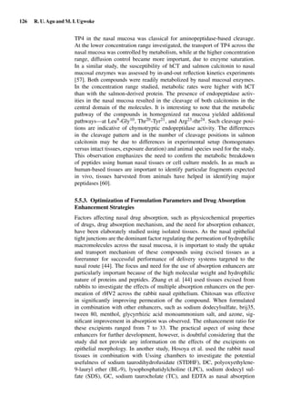 126 R. U. Agu and M. I. Ugwoke
TP4 in the nasal mucosa was classical for aminopeptidase-based cleavage.
At the lower concentration range investigated, the transport of TP4 across the
nasal mucosa was controlled by metabolism, while at the higher concentration
range, diffusion control became more important, due to enzyme saturation.
In a similar study, the susceptibility of hCT and salmon calcitonin to nasal
mucosal enzymes was assessed by in-and-out reﬂection kinetics experiments
[57]. Both compounds were readily metabolized by nasal mucosal enzymes.
In the concentration range studied, metabolic rates were higher with hCT
than with the salmon-derived protein. The presence of endopeptidase activ-
ities in the nasal mucosa resulted in the cleavage of both calcitonins in the
central domain of the molecules. It is interesting to note that the metabolic
pathway of the compounds in homogenized rat mucosa yielded additional
pathways—at Leu9-Gly10, Thr20-Tyr21, and Arg23-thr24. Such cleavage posi-
tions are indicative of chymotryptic endopeptidase activity. The differences
in the cleavage pattern and in the number of cleavage positions in salmon
calcitonin may be due to differences in experimental setup (homogenates
versus intact tissues, exposure duration) and animal species used for the study.
This observation emphasizes the need to conﬁrm the metabolic breakdown
of peptides using human nasal tissues or cell culture models. In as much as
human-based tissues are important to identify particular fragments expected
in vivo, tissues harvested from animals have helped in identifying major
peptidases [60].
5.5.3. Optimization of Formulation Parameters and Drug Absorption
Enhancement Strategies
Factors affecting nasal drug absorption, such as physicochemical properties
of drugs, drug absorption mechanism, and the need for absorption enhancer,
have been elaborately studied using isolated tissues. As the nasal epithelial
tight junctions are the dominant factor regulating the permeation of hydrophilic
macromolecules across the nasal mucosa, it is important to study the uptake
and transport mechanism of these compounds using excised tissues as a
forerunner for successful performance of delivery systems targeted to the
nasal route [44]. The focus and need for the use of absorption enhancers are
particularly important because of the high molecular weight and hydrophilic
nature of proteins and peptides. Zhang et al. [44] used tissues excised from
rabbits to investigate the effects of multiple absorption enhancers on the per-
meation of rHV2 across the rabbit nasal epithelium. Chitosan was effective
in signiﬁcantly improving permeation of the compound. When formulated
in combination with other enhancers, such as sodium dodecylsulfate, brij35,
tween 80, menthol, glycyrrhizic acid monoammonium salt, and azone, sig-
niﬁcant improvement in absorption was observed. The enhancement ratio for
these excipients ranged from 7 to 33. The practical aspect of using these
enhancers for further development, however, is doubtful considering that the
study did not provide any information on the effects of the excipients on
epithelial morphology. In another study, Hosoya et al. used the rabbit nasal
tissues in combination with Ussing chambers to investigate the potential
usefulness of sodium taurodihydrofusidate (STDHF), DC, polyoxyethylene-
9-lauryl ether (BL-9), lysophosphatidylcholine (LPC), sodium dodecyl sul-
fate (SDS), GC, sodium taurocholate (TC), and EDTA as nasal absorption
 