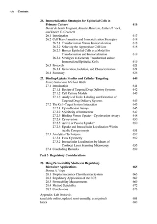 xiv Contents
26. Immortalization Strategies for Epithelial Cells in
Primary Culture 616
David de Semir Frappart, Rosalie Maurisse, Esther H. Vock,
and Dieter C. Gruenert
26.1 Introduction 617
26.2 Cell Transformation and Immortalization Strategies 618
26.2.1 Transformation Versus Immortalization 618
26.2.2 Selecting the Appropriate Cell Line 618
26.2.3 Human Epithelial Cells as a Model for
Transformation and Immortalization 619
26.2.4 Strategies to Generate Transformed and/or
Immortalized Epithelial Cells 619
26.3 Protocols 621
26.3.1 Generation, Isolation, and Characterization 621
26.4 Summary 626
27. Binding-Uptake Studies and Cellular Targeting 640
Franz Gabor and Michael Wirth
27.1 Introduction 641
27.1.1 Design of Targeted Drug Delivery Systems 642
27.1.2 Cell Culture Models 643
27.1.3 Analytical Tools: Labeling and Detection of
Targeted Drug Delivery Systems 643
27.2 The Cell–Target System Interaction 645
27.2.1 Cytoadhesion Assays 645
27.2.2 Speciﬁcity of Interaction 647
27.2.3 Binding Versus Uptake—Cytoinvasion Assays 648
27.2.4 Cytoevasion 650
27.2.5 Active or Passive Uptake? 650
27.2.6 Uptake and Intracellular Localization Within
Acidic Compartments 651
27.3 Analytical Techniques 652
27.3.1 Flow Cytometry 652
27.3.2 Intracellular Localization by Means of
Confocal Laser Scanning Microscopy 655
27.4 Concluding Remarks 659
Part 5 Regulatory Considerations
28. Drug Permeability Studies in Regulatory
Biowaiver Applications 665
Donna A. Volpe
28.1 Biopharmaceutics Classiﬁcation System 666
28.2 Regulatory Application of the BCS 667
28.3 Permeability Measurements 669
28.4 Method Suitability 672
28.5 Conclusions 676
Appendix: Lab Protocols
(available online, updated semi-annually, as required) 681
Index 683
 