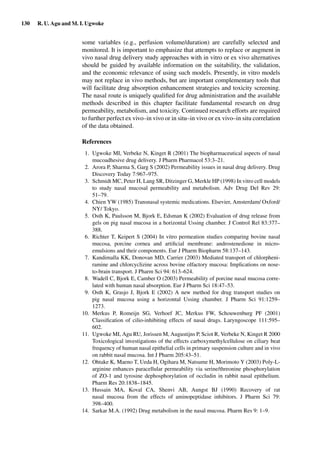 130 R. U. Agu and M. I. Ugwoke
some variables (e.g., perfusion volume/duration) are carefully selected and
monitored. It is important to emphasize that attempts to replace or augment in
vivo nasal drug delivery study approaches with in vitro or ex vivo alternatives
should be guided by available information on the suitability, the validation,
and the economic relevance of using such models. Presently, in vitro models
may not replace in vivo methods, but are important complementary tools that
will facilitate drug absorption enhancement strategies and toxicity screening.
The nasal route is uniquely qualiﬁed for drug administration and the available
methods described in this chapter facilitate fundamental research on drug
permeability, metabolism, and toxicity. Continued research efforts are required
to further perfect ex vivo–in vivo or in situ–in vivo or ex vivo–in situ correlation
of the data obtained.
References
1. Ugwoke MI, Verbeke N, Kinget R (2001) The biopharmaceutical aspects of nasal
mucoadhesive drug delivery. J Pharm Pharmacol 53:3–21.
2. Arora P, Sharma S, Garg S (2002) Permeability issues in nasal drug delivery. Drug
Discovery Today 7:967–975.
3. Schmidt MC, Peter H, Lang SR, Ditzinger G, Merkle HP (1998) In vitro cell models
to study nasal mucosal permeability and metabolism. Adv Drug Del Rev 29:
51–79.
4. Chien YW (1985) Transnasal systemic medications. Elsevier, Amsterdam/ Oxford/
NY/ Tokyo.
5. Osth K, Paulsson M, Bjork E, Edsman K (2002) Evaluation of drug release from
gels on pig nasal mucosa in a horizontal Ussing chamber. J Control Rel 83:377–
388.
6. Richter T, Keipert S (2004) In vitro permeation studies comparing bovine nasal
mucosa, porcine cornea and artiﬁcial membrane: androstenedione in micro-
emulsions and their components. Eur J Pharm Biopharm 58:137–143.
7. Kandimalla KK, Donovan MD, Carrier (2003) Mediated transport of chlorpheni-
ramine and chlorcyclizine across bovine olfactory mucosa: Implications on nose-
to-brain transport. J Pharm Sci 94: 613–624.
8. Wadell C, Bjork E, Camber O (2003) Permeability of porcine nasal mucosa corre-
lated with human nasal absorption. Eur J Pharm Sci 18:47–53.
9. Osth K, Grasjo J, Bjork E (2002) A new method for drug transport studies on
pig nasal mucosa using a horizontal Ussing chamber. J Pharm Sci 91:1259–
1273.
10. Merkus P, Romeijn SG, Verhoef JC, Merkus FW, Schouwenburg PF (2001)
Classiﬁcation of cilio-inhibiting effects of nasal drugs. Laryngoscope 111:595–
602.
11. Ugwoke MI, Agu RU, Jorissen M, Augustijns P, Sciot R, Verbeke N, Kinget R 2000
Toxicological investigations of the effects carboxymethylcellulose on ciliary beat
frequency of human nasal epithelial cells in primary suspension culture and in vivo
on rabbit nasal mucosa. Int J Pharm 205:43–51.
12. Ohtake K, Maeno T, Ueda H, Ogihara M, Natsume H, Morimoto Y (2003) Poly-L-
arginine enhances paracellular permeability via serine/threonine phosphorylation
of ZO-1 and tyrosine dephosphorylation of occludin in rabbit nasal epithelium.
Pharm Res 20:1838–1845.
13. Hussain MA, Koval CA, Shenvi AB, Aungst BJ (1990) Recovery of rat
nasal mucosa from the effects of aminopeptidase inhibitors. J Pharm Sci 79:
398–400.
14. Sarkar M.A. (1992) Drug metabolism in the nasal mucosa. Pharm Res 9: 1–9.
 
