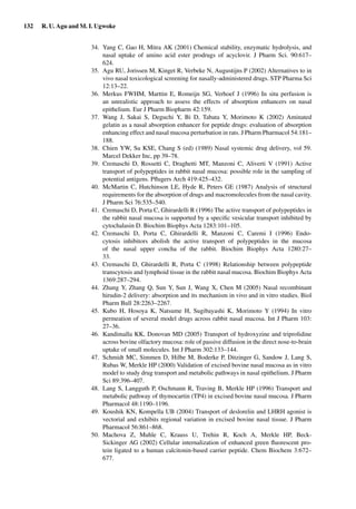 132 R. U. Agu and M. I. Ugwoke
34. Yang C, Gao H, Mitra AK (2001) Chemical stability, enzymatic hydrolysis, and
nasal uptake of amino acid ester prodrugs of acyclovir. J Pharm Sci. 90:617–
624.
35. Agu RU, Jorissen M, Kinget R, Verbeke N, Augustijns P (2002) Alternatives to in
vivo nasal toxicological screening for nasally-administered drugs. STP Pharma Sci
12:13–22.
36. Merkus FWHM, Marttin E, Romeijn SG, Verhoef J (1996) In situ perfusion is
an unrealistic approach to assess the effects of absorption enhancers on nasal
epithelium. Eur J Pharm Biopharm 42:159.
37. Wang J, Sakai S, Deguchi Y, Bi D, Tabata Y, Morimoto K (2002) Aminated
gelatin as a nasal absorption enhancer for peptide drugs: evaluation of absorption
enhancing effect and nasal mucosa perturbation in rats. J Pharm Pharmacol 54:181–
188.
38. Chien YW, Su KSE, Chang S (ed) (1989) Nasal systemic drug delivery, vol 59.
Marcel Dekker Inc, pp 39–78.
39. Cremaschi D, Rossetti C, Draghetti MT, Manzoni C, Aliverti V (1991) Active
transport of polypeptides in rabbit nasal mucosa: possible role in the sampling of
potential antigens. Pﬂugers Arch 419:425–432.
40. McMartin C, Hutchinson LE, Hyde R, Peters GE (1987) Analysis of structural
requirements for the absorption of drugs and macromolecules from the nasal cavity.
J Pharm Sci 76:535–540.
41. Cremaschi D, Porta C, Ghirardelli R (1996) The active transport of polypeptides in
the rabbit nasal mucosa is supported by a speciﬁc vesicular transport inhibited by
cytochalasin D. Biochim Biophys Acta 1283:101–105.
42. Cremaschi D, Porta C, Ghirardelli R, Manzoni C, Caremi I (1996) Endo-
cytosis inhibitors abolish the active transport of polypeptides in the mucosa
of the nasal upper concha of the rabbit. Biochim Biophys Acta 1280:27–
33.
43. Cremaschi D, Ghirardelli R, Porta C (1998) Relationship between polypeptide
transcytosis and lymphoid tissue in the rabbit nasal mucosa. Biochim Biophys Acta
1369:287–294.
44. Zhang Y, Zhang Q, Sun Y, Sun J, Wang X, Chen M (2005) Nasal recombinant
hirudin-2 delivery: absorption and its mechanism in vivo and in vitro studies. Biol
Pharm Bull 28:2263–2267.
45. Kubo H, Hosoya K, Natsume H, Sugibayashi K, Morimoto Y (1994) In vitro
permeation of several model drugs across rabbit nasal mucosa. Int J Pharm 103:
27–36.
46. Kandimalla KK, Donovan MD (2005) Transport of hydroxyzine and triprolidine
across bovine olfactory mucosa: role of passive diffusion in the direct nose-to-brain
uptake of small molecules. Int J Pharm 302:133–144.
47. Schmidt MC, Simmen D, Hilbe M, Boderke P, Ditzinger G, Sandow J, Lang S,
Rubas W, Merkle HP (2000) Validation of excised bovine nasal mucosa as in vitro
model to study drug transport and metabolic pathways in nasal epithelium. J Pharm
Sci 89:396–407.
48. Lang S, Langguth P, Oschmann R, Traving B, Merkle HP (1996) Transport and
metabolic pathway of thymocartin (TP4) in excised bovine nasal mucosa. J Pharm
Pharmacol 48:1190–1196.
49. Koushik KN, Kompella UB (2004) Transport of deslorelin and LHRH agonist is
vectorial and exhibits regional variation in excised bovine nasal tissue. J Pharm
Pharmacol 56:861–868.
50. Machova Z, Muhle C, Krauss U, Trehin R, Koch A, Merkle HP, Beck-
Sickinger AG (2002) Cellular internalization of enhanced green ﬂuorescent pro-
tein ligated to a human calcitonin-based carrier peptide. Chem Biochem 3:672–
677.
 