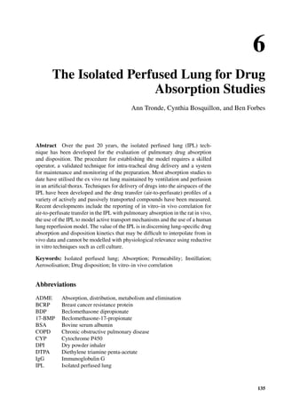 6
The Isolated Perfused Lung for Drug
Absorption Studies
Ann Tronde, Cynthia Bosquillon, and Ben Forbes
Abstract Over the past 20 years, the isolated perfused lung (IPL) tech-
nique has been developed for the evaluation of pulmonary drug absorption
and disposition. The procedure for establishing the model requires a skilled
operator, a validated technique for intra-tracheal drug delivery and a system
for maintenance and monitoring of the preparation. Most absorption studies to
date have utilised the ex vivo rat lung maintained by ventilation and perfusion
in an artiﬁcial thorax. Techniques for delivery of drugs into the airspaces of the
IPL have been developed and the drug transfer (air-to-perfusate) proﬁles of a
variety of actively and passively transported compounds have been measured.
Recent developments include the reporting of in vitro–in vivo correlation for
air-to-perfusate transfer in the IPL with pulmonary absorption in the rat in vivo,
the use of the IPL to model active transport mechanisms and the use of a human
lung reperfusion model. The value of the IPL is in discerning lung-speciﬁc drug
absorption and disposition kinetics that may be difﬁcult to interpolate from in
vivo data and cannot be modelled with physiological relevance using reductive
in vitro techniques such as cell culture.
Keywords: Isolated perfused lung; Absorption; Permeability; Instillation;
Aerosolisation; Drug disposition; In vitro–in vivo correlation
Abbreviations
ADME Absorption, distribution, metabolism and elimination
BCRP Breast cancer resistance protein
BDP Beclomethasone dipropionate
17-BMP Beclomethasone-17-propionate
BSA Bovine serum albumin
COPD Chronic obstructive pulmonary disease
CYP Cytochrome P450
DPI Dry powder inhaler
DTPA Diethylene triamine penta-acetate
IgG Immunoglobulin G
IPL Isolated perfused lung
135
 