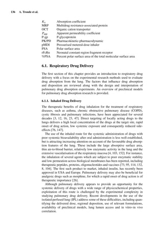136 A. Tronde et al.
Ka Absorption coefﬁcient
MRP Multidrug resistance-associated protein
OCT Organic cation transporter
Papp Apparent permeability coefﬁcient
P-gp P-glycoprotein
PK/PD Pharmacokinetic-pharmacodynamic
pMDI Pressurised metered-dose inhaler
PSA Polar surface area
rFcRn Neonatal constant region fragment receptor
%PSA Percent polar surface area of the total molecular surface area
6.1. Respiratory Drug Delivery
The ﬁrst section of this chapter provides an introduction to respiratory drug
delivery with a focus on the experimental research methods used to evaluate
drug absorption from the lung. The factors that inﬂuence drug absorption
and disposition are reviewed along with the design and interpretation of
pulmonary drug absorption experiments. An overview of preclinical models
for pulmonary drug absorption research is provided.
6.1.1. Inhaled Drug Delivery
The therapeutic beneﬁts of drug inhalation for the treatment of respiratory
diseases, such as asthma, chronic obstructive pulmonary disease (COPD),
cystic ﬁbrosis and pulmonary infections, have been appreciated for several
decades [3, 12, 16, 23, 47]. Direct targeting of locally acting drugs to the
lungs delivers a high local concentration of the drugs at the target site, rapid
onset of drug action, low systemic exposure and consequently reduced side-
effects [76, 147].
The use of the inhaled route for the systemic administration of drugs with
poor systemic bioavailability after oral administration is less well established,
but is attracting increasing attention on account of the favourable drug absorp-
tion features of the lung. These include the large absorptive surface area,
thin air-to-blood barrier, relatively low enzymatic activity in the lung and the
extensive vascularisation of the respiratory mucosa [4, 103, 152]. For instance,
the inhalation of several agents which are subject to poor enzymatic stability
and low permeation across biological membranes has been reported, including
therapeutic peptides, proteins, oligonucleotides and vaccines [73, 95, 114, 132,
8, 104]. The ﬁrst such product to market, inhaled insulin, has recently been
approved in USA and Europe. Pulmonary delivery may also be beneﬁcial for
analgesic drugs such as morphine, for which a rapid onset of drug action is of
therapeutic importance [26].
Although pulmonary delivery appears to provide an opportunity for the
systemic delivery of drugs with a wide range of physicochemical properties,
exploitation of this route is challenged by the experimental complexity in
studying pulmonary drug delivery. Recent developments in the use of the
isolated perfused lung (IPL) address some of these difﬁculties, including quan-
tifying the delivered dose, regional deposition, use of relevant formulations,
availability of preclinical models, lung lumen access and in vitro–in vivo
correlation.
 