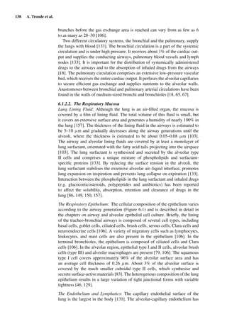 138 A. Tronde et al.
branches before the gas exchange area is reached can vary from as few as 6
to as many as 28–30 [106].
Two different circulatory systems, the bronchial and the pulmonary, supply
the lungs with blood [133]. The bronchial circulation is a part of the systemic
circulation and is under high pressure. It receives about 1% of the cardiac out-
put and supplies the conducting airways, pulmonary blood vessels and lymph
nodes [133]. It is important for the distribution of systemically administered
drugs to the airways and to the absorption of inhaled drugs from the airways
[18]. The pulmonary circulation comprises an extensive low-pressure vascular
bed, which receives the entire cardiac output. It perfuses the alveolar capillaries
to secure efﬁcient gas exchange and supplies nutrients to the alveolar walls.
Anastomoses between bronchial and pulmonary arterial circulations have been
found in the walls of medium-sized bronchi and bronchioles [18, 65, 67].
6.1.2.2. The Respiratory Mucosa
Lung Lining Fluid: Although the lung is an air-ﬁlled organ, the mucosa is
covered by a ﬁlm of lining ﬂuid. The total volume of this ﬂuid is small, but
it covers an extensive surface area and generates a humidity of nearly 100% in
the lung [157]. The thickness of the lining ﬂuid in the airways is estimated to
be 5–10 µm and gradually decreases along the airway generations until the
alveoli, where the thickness is estimated to be about 0.05–0.08 µm [103].
The airway and alveolar lining ﬂuids are covered by at least a monolayer of
lung surfactant, orientated with the fatty acid tails projecting into the airspace
[103]. The lung surfactant is synthesised and secreted by the alveolar type
II cells and comprises a unique mixture of phospholipids and surfactant-
speciﬁc proteins [133]. By reducing the surface tension in the alveoli, the
lung surfactant stabilises the extensive alveolar air–liquid interface, promotes
lung expansion on inspiration and prevents lung collapse on expiration [133].
Interaction between the phospholipids in the lung surfactant and inhaled drugs
(e.g. glucocorticosteroids, polypeptides and antibiotics) has been reported
to affect the solubility, absorption, retention and clearance of drugs in the
lung [86, 149, 150, 157].
The Respiratory Epithelium: The cellular composition of the epithelium varies
according to the airway generation (Figure 6.1) and is described in detail in
the chapters on airway and alveolar epithelial cell culture. Brieﬂy, the lining
of the tracheo-bronchial airways is composed of several cell types, including
basal cells, goblet cells, ciliated cells, brush cells, serous cells, Clara cells and
neuroendocrine cells [106]. A variety of migratory cells such as lymphocytes,
leukocytes, and mast cells are also present in the epithelium [106]. In the
terminal bronchioles, the epithelium is composed of ciliated cells and Clara
cells [106]. In the alveolar region, epithelial type I and II cells, alveolar brush
cells (type III) and alveolar macrophages are present [79, 106]. The squamous
type I cell covers approximately 96% of the alveolar surface area and has
an average cell thickness of 0.26 µm. About 3% of the alveolar surface is
covered by the much smaller cuboidal type II cells, which synthesise and
secrete surface-active materials [83]. The heterogenous composition of the lung
epithelium results in a large variation of tight junctional forms with variable
tightness [46, 129].
The Endothelium and Lymphatics: The capillary endothelial surface of the
lung is the largest in the body [131]. The alveolar-capillary endothelium has
 