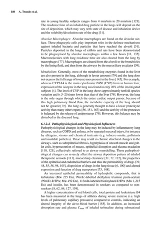 140 A. Tronde et al.
rate in young healthy subjects ranges from 4 mm/min to 20 mm/min [121].
The residence time of an inhaled drug particle in the lungs will depend on the
site of deposition, which may vary with state of disease and inhalation device
and the solubility/dissolution rate of the drug [31].
Alveolar Macrophages: Alveolar macrophages are found on the alveolar sur-
face. These phagocytic cells play important roles in the defence mechanisms
against inhaled bacteria and particles that have reached the alveoli [51].
Particles deposited in the lungs of rabbits and rats have been demonstrated
to be phagocytised by alveolar macrophages within a few hours [11, 135].
Macromolecules with long residence time are also cleared from the lung by
macrophages [77]. Macrophages are cleared from the alveoli to the bronchioles
by the lining ﬂuid, and then from the airways by the mucociliary escalator [59].
Metabolism: Generally, most of the metabolising enzymes found in the liver
are also present in the lung, although in lesser amounts [79] and the lung does
not express the full range of isoenzymes present in the liver [145]. For example,
whereas CYP3A4 is the main cytochrome P450 (CYP) form in human liver,
expression of the isozyme in the lung was found in only 20% of the investigated
subjects [4]. The level of CYP in the lung shows approximately tenfold species
variation and is 5–20 times lower than that of the liver [79]. However, the lung
is the only organ through which the entire cardiac output passes; because of
this high pulmonary blood ﬂow, the metabolic capacity of the lung should
not be ignored [79]. The lung is generally thought to have a lower proteolytic
activity than many other organs [56, 151, 163] and the activity of the proteases
is balanced by the release of antiproteases [79]. However, this balance may be
disturbed in the diseased lung.
6.1.2.4. Pathophysiological and Physiological Inﬂuences
Pathophysiological changes in the lung may be induced by inﬂammatory lung
diseases, such as COPD and asthma, or by repeated mucosal injury, for instance
by allergens, viruses and chemical toxicants (e.g. tobacco smoke, pollutants
and insoluble particles). These may result in chronic structural changes to the
airways, such as subepithelial ﬁbrosis, hyperplasia of smooth muscle and gob-
let cells, hypersecretion of mucus, epithelial disruption and plasma exudation
[110, 121], collectively referred to as airway remodelling. These pathophysi-
ological changes can severely affect the airway deposition pattern of inhaled
therapeutic aerosols [113], mucociliary clearance [31, 72, 122], the properties
of the epithelial and endothelial barriers and thus the permeability of drugs [39,
48, 55, 58, 98, 105], disposition of drugs in the lung tissue [6, 100] and altered
expression and function of drug transporters [75, 148].
An increased epithelial permeability of hydrophilic compounds, that is
terbutaline (Mw 225 Da), 99mTc-labelled diethylene triamine penta-acetate
(99mTc-DTPA; Mw 492 Da), 113mIn-labelled biotinylated DTPA (Mw 1,215
Da) and insulin, has been demonstrated in smokers as compared to non-
smokers [8, 62, 84, 127, 159].
A higher concentration of red blood cells, total protein and leukotriene B4
has been measured in the lungs of athletes during severe exercise (i.e. high
levels of pulmonary capillary pressures) compared to controls, indicating an
altered integrity of the air-to-blood barrier [155]. In addition, an increased
absorption rate and plasma Cmax of inhaled terbutaline during submaximal
 