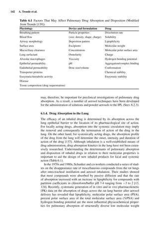 142 A. Tronde et al.
Table 6.1 Factors That May Affect Pulmonary Drug Absorption and Disposition (Modiﬁed
from Tronde [139]).
Physiology Device and formulation Drug
Breathing pattern Particle properties Dissolution rate
Blood ﬂow (size, density, shape, charge) Solubility
Airway morphology Deposition pattern Lipophilicity
Surface area Excipients Molecular weight
Mucociliary clearance Concentration Molecular polar surface area
Lung surfactant Osmolarity Charge
Alveolar macrophages Viscosity Hydrogen bonding potential
Epithelial permeability pH Aggregation/complex binding
Endothelial permeability Dose size/volume Conformation
Transporter proteins Chemical stability
Enzymatic/metabolic activity Enzymatic stability
Disease
Tissue composition (drug sequestration)
may, therefore, be important for preclinical investigations of pulmonary drug
absorption. As a result, a number of aerosol techniques have been developed
for the administration of solutions and powder aerosols to the IPL (Sect. 6.2.3).
6.1.4. Drug Absorption in the Lung
The efﬁcacy of an inhaled drug is determined by its absorption across the
lung epithelial barrier to the location of its pharmacological site of action.
For locally acting drugs, absorption into the systemic circulation may imply
the removal and consequently the termination of action of the drug in the
lung. On the other hand, for systemically acting drugs, the absorption proﬁle
of the drug from the lung will determine the onset, intensity and duration of
action of the drug [137]. Although inhalation is a well-established means of
drug administration, drug absorption kinetics in the lung have not been exten-
sively researched. Understanding the determinants of pulmonary absorption
and disposition of inhaled drugs in relation to their molecular properties is
important to aid the design of new inhaled products for local and systemic
action (Table 6.1).
In the 1970s and 1980s, Schanker and co-workers conducted a series of stud-
ies on the disappearance rate of miscellaneous compounds from the rat lungs
after intra-tracheal instillation and aerosol inhalation. Their studies showed
that most compounds were absorbed by passive diffusion and that the rate
of absorption increased with an increase in lipophilicity for compounds with
partition coefﬁcients in chloroform/buffer pH 7.4 ranging from −3 to 2 [13,
124]. Recently, systematic generation of in vitro and in vivo pharmacokinetic
(PK) data on the absorption of drugs across the rat lung barrier after aerosol
delivery has revealed that lipophilicity, molecular polar surface area (PSA),
percent polar surface area of the total molecular surface area (%PSA) and
hydrogen bonding potential are the most inﬂuential physicochemical proper-
ties for pulmonary absorption of structurally diverse low molecular weight
 
