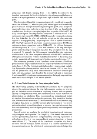 Chapter 6 The Isolated Perfused Lung for Drug Absorption Studies 143
compounds with logD7.4 ranging from −4 to 3 [139]. In contrast to the
intestinal mucosa and the blood–brain barrier, the pulmonary epithelium was
shown to be highly permeable to drugs with a high molecular PSA and %PSA
[139].
The absorption of lipophilic compounds is generally considered to occur by
membrane diffusion [32], whereas hydrophilic solutes appear to be absorbed by
passive diffusion through intercellular junction pores [130]. Most exogenous
macromolecules with a molecular weight less than 40 kDa are thought to be
absorbed from the airspace through tight junctions by passive diffusion [52, 85,
103]. The absorption rate of hydrophilic compounds is inversely related to the
molecular weight (range 60–75 kDa) [123]. However, for compounds weighing
less than 1,000 Da, the effect of molecular weight on the absorption rate
appears to be negligible [94]. Drug transporters, such as peptide transporters
[49, 50], P-glycoprotein (P-gp), breast cancer resistance protein (BCRP) and
multidrug resistance-associated protein (MRPs) [75, 126, 148] and the organic
cation transporter (OCT) [33, 57] have been identiﬁed in the lung, although a
greater understanding of transporter impact on drug absorption from the lung
is required. For example, the high systemic bioavailability after pulmonary
administration of the efﬂux transporter substrates talinolol (81%) and losartan
(92%) provides functional evidence that efﬂux transporters in the rat lung may
not play a quantitatively important role in limiting substrate absorption [139].
The pulmonary lymphatic system contributes to the clearance of ﬂuid and
protein from the lung tissue interstitium and helps to prevent ﬂuid accumulation
in the lungs [108]. The lymphatic endothelium allows micron-sized particles
(e.g. lipoproteins, plasma proteins, bacteria and immune cells) to pass freely
into the lymph ﬂuid [103]. After administration of aerosolised ultraﬁne par-
ticles into rats, particles were found in the alveolar walls and in pulmonary
lymph nodes [135], which suggests that drainage into the lymph may contribute
to the air-to-blood transport of the inhaled particles.
6.1.5. Lung Model Selection for Drug Absorption Studies
The inhaled drugs currently on the market are dominated by two compound
classes: the corticosteroids and the beta-2-adrenoceptor agonists. As new tar-
gets are explored for the treatment of respiratory diseases and for systemic
delivery via the pulmonary route, new compound classes require evaluation for
administration via inhalation. Thus, experimental and computational models
are required that can estimate and predict pulmonary drug absorption, distribu-
tion, metabolism and elimination (ADME). In the absence of much human lung
absorption data, there is a need for accurate pharmacokinetic in vivo investi-
gations in animals to establish reliable in vitro–in vivo correlations and drug
structure–permeability relationships to guide drug discovery and development
programmes.
Several models are available for preclinical investigations of pulmonary
drug absorption and disposition. The complexity of the models increases from
in silico permeability predictions and permeability screening experiments in
cell culture models to in vivo pharmacokinetic analyses in animals or human
tissue (Figure 6.3). The design of the experiments comprises selection of
the most relevant biological model, selection of a suitable formulation and
drug concentration and the selection of a drug administration technique that
 
