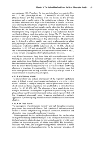 Chapter 6 The Isolated Perfused Lung for Drug Absorption Studies 145
are maintained [88]. Procedures for lung perfusion have been described for
rats [115, 144], guinea pigs [61, 66, 115], rabbits [2], mice [63, 146], dogs
[89] and humans [74, 89]. Compared to in vivo models, the IPL provides
advantages such as careful control of the ventilation and perfusion of the lung,
facilitated administration of drugs to the airway lumen or vascular circulation,
easy sampling of perfusate and lavage ﬂuid and ready determination of mass
balance. Since multiple perfusate samples can be taken after drug administra-
tion to the IPL, the absorptive proﬁle from a single lung is measured rather
than the proﬁle being compiled from absorption in individual animals that are
sacriﬁced at different single time points after dosing. The IPL, therefore, has
the ethical advantage of markedly reducing animal usage and also avoids the
problem of inter-animal differences in drug administration. IPL experiments
can be designed to address speciﬁc issues such as pharmacological effect
[61], physiological phenomena [97], drug dissolution and absorption [96, 139],
mechanisms of absorption [118], metabolism [28, 45, 78, 116, 138], tissue
disposition [5, 82, 117] and retention [67, 117]. The main drawback of the
IPL is the viability of the preparation, which is limited to a maximum of 5 h [7,
37] and prevents investigations of slow pharmacokinetic processes.
Lung Tissue Preparations: Lung tissue slices, which are thinly cut sections of
the lung and contain all the pulmonary cell types, have been widely used for
drug metabolism, tissue binding, pharmacological and toxicological studies,
but cannot evaluate drug absorption [91, 160, 112, 25]. Tissue strips or rings
from the tracheo-bronchial regions have been used in tissue baths and Ussing
chambers to investigate drug permeability [156]. Size constraints mean that
these tissue preparations are only available for the large airways, which is a
major limitation in modelling lung absorption.
6.1.5.3. Cell Culture Models
The inaccessibility and cellular heterogeneity of the respiratory epithelium
makes it difﬁcult to study drug transport mechanisms in vivo or in ex vivo
tissues. Therefore, a variety of airway and alveolar epithelial cell culture mod-
els of animal and human origin have been established as in vitro absorption
models [34, 42, 90, 158, 162]. The advantage of these models is that drug
transport mechanisms can be explored in systems with precise dosing and sam-
pling, deﬁned local drug concentration and surface area of exposure. Both cell
line (airway) and primary cell culture (airway and alveolar) models and their
application to pulmonary drug absorption are described in detail in subsequent
chapters.
6.1.5.4. In Silico Models
The development of combinatorial chemistry and high throughput screening
programmes has stimulated efforts to ﬁnd experimental and computational
models to estimate and predict drug absorption, distribution, metabolism and
elimination based on drug physicochemical properties.
Recent systematic in vitro and in vivo pharmacokinetic data on absorption
of drugs from the lungs and reﬁned analysis of the absorption characteristics of
the lung barrier in relation to drug physicochemical properties provide some
guidance on important properties of inhaled drugs [139]. The lipophilicity,
molecular PSA, %PSA and hydrogen bonding potential were shown to be the
most inﬂuential physicochemical properties for the pulmonary absorption of
 
