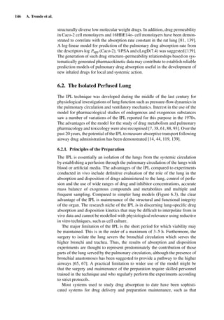 146 A. Tronde et al.
structurally diverse low molecular weight drugs. In addition, drug permeability
in Caco-2 cell monolayers and 16HBE14o- cell monolayers have been demon-
strated to correlate with the absorption rate constant in the rat lung [81, 139].
A log-linear model for prediction of the pulmonary drug absorption rate from
the descriptors log Papp (Caco-2), %PSA and cLogD(7.4) was suggested [139].
The generation of such drug structure–permeability relationships based on sys-
tematically generated pharmacokinetic data may contribute to establish reliable
prediction models of pulmonary drug absorption useful in the development of
new inhaled drugs for local and systemic action.
6.2. The Isolated Perfused Lung
The IPL technique was developed during the middle of the last century for
physiological investigations of lung function such as pressure-ﬂow dynamics in
the pulmonary circulation and ventilatory mechanics. Interest in the use of the
model for pharmacological studies of endogenous and exogenous substances
saw a number of variations of the IPL reported for this purpose in the 1970s.
The advantages of the model for the study of drug metabolism and pulmonary
pharmacology and toxicology were also recognised [7, 38, 61, 88, 93]. Over the
past 20 years, the potential of the IPL to measure absorptive transport following
airway drug administration has been demonstrated [14, 44, 119, 139].
6.2.1. Principles of the Preparation
The IPL is essentially an isolation of the lungs from the systemic circulation
by establishing a perfusion through the pulmonary circulation of the lungs with
blood or artiﬁcial media. The advantages of the IPL compared to experiments
conducted in vivo include deﬁnitive evaluation of the role of the lung in the
absorption and disposition of drugs administered to the lung, control of perfu-
sion and the use of wide ranges of drug and inhibitor concentrations, accurate
mass balance of exogenous compounds and metabolites and multiple and
frequent sampling. Compared to simpler lung models (Figure 6.3), the clear
advantage of the IPL is maintenance of the structural and functional integrity
of the organ. The research niche of the IPL is in discerning lung-speciﬁc drug
absorption and disposition kinetics that may be difﬁcult to interpolate from in
vivo data and cannot be modelled with physiological relevance using reductive
in vitro techniques, such as cell culture.
The major limitation of the IPL is the short period for which viability may
be maintained. This is in the order of a maximum of 3–5 h. Furthermore, the
surgery to isolate the lung severs the bronchial circulation which serves the
higher bronchi and trachea. Thus, the results of absorption and disposition
experiments are thought to represent predominately the contribution of those
parts of the lung served by the pulmonary circulation, although the presence of
bronchial anastomoses has been suggested to provide a pathway to the higher
airways [65, 67]. A practical limitation to wider use of the model might be
that the surgery and maintenance of the preparation require skilled personnel
trained in the technique and who regularly perform the experiments according
to strict protocols.
Most systems used to study drug absorption to date have been sophisti-
cated systems for drug delivery and preparation maintenance, such as that
 