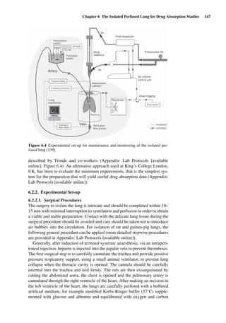 Chapter 6 The Isolated Perfused Lung for Drug Absorption Studies 147
Figure 6.4 Experimental set-up for maintenance and monitoring of the isolated per-
fused lung [139].
described by Tronde and co-workers (Appendix: Lab Protocols [available
online]; Figure 6.4). An alternative approach used at King’s College London,
UK, has been to evaluate the minimum requirements, that is the simplest sys-
tem for the preparation that will yield useful drug absorption data (Appendix:
Lab Protocols [available online]).
6.2.2. Experimental Set-up
6.2.2.1. Surgical Procedures
The surgery to isolate the lung is intricate and should be completed within 10–
15 min with minimal interruption to ventilation and perfusion in order to obtain
a viable and stable preparation. Contact with the delicate lung tissue during the
surgical procedure should be avoided and care should be taken not to introduce
air bubbles into the circulation. For isolation of rat and guinea-pig lungs, the
following general procedure can be applied (more detailed stepwise procedures
are provided in Appendix: Lab Protocols [available online]).
Generally, after induction of terminal systemic anaesthesia, via an intraperi-
toneal injection, heparin is injected into the jugular vein to prevent thrombosis.
The ﬁrst surgical step is to carefully cannulate the trachea and provide positive
pressure respiratory support, using a small animal ventilator, to prevent lung
collapse when the thoracic cavity is opened. The cannula should be carefully
inserted into the trachea and tied ﬁrmly. The rats are then exsanguinated by
cutting the abdominal aorta, the chest is opened and the pulmonary artery is
cannulated through the right ventricle of the heart. After making an incision in
the left ventricle of the heart, the lungs are carefully perfused with a buffered
artiﬁcial medium, for example modiﬁed Krebs-Ringer buffer (37◦C) supple-
mented with glucose and albumin and equilibrated with oxygen and carbon
 