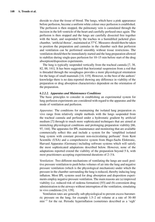 148 A. Tronde et al.
dioxide to clear the tissue of blood. The lungs, which have a pink appearance
before perfusion, become a uniform white colour once perfusion is established.
The perfusion is then stopped, the pulmonary vein is cannulated through the
incision in the left ventricle of the heart and carefully perfused once again. The
perfusion is then stopped and the lungs are carefully dissected free together
with the heart, and suspended by the trachea in a humidiﬁed jacketed glass
chamber, ‘artiﬁcial thorax’, maintained at 37◦C. Measures should then be taken
to position the preparation and cannulas in the chamber such that perfusion
and ventilation can be performed smoothly without tissue restrictions. The
ventilation should then be immediately started and the lung preparation allowed
to stabilize during single-pass perfusion for 10–15 min before start of the drug
absorption/disposition experiments.
The lung is typically suspended vertically from the tracheal cannula [7, 38,
82, 88, 141]. It has been suggested that horizontal suspension from a rod that
is threaded through the oesophagus provides a more physiological orientation
for the lungs of small mammals [14, 119]. However, to the best of the authors’
knowledge there is no data reported showing any difference in viability of the
preparation or drug absorption characteristics dependent on the orientation of
the preparation.
6.2.2.2. Apparatus and Maintenance Conditions
The basic principles to consider in establishing an experimental system for
lung perfusion experiments are considered with regard to the apparatus and the
mode of ventilation and perfusion.
Apparatus: The conditions for maintaining the isolated lung preparation ex
vivo range from relatively simple methods with the lungs suspended from
the tracheal cannula and perfused under a hydrostatic gradient by artiﬁcial
medium [7] through to much more sophisticated techniques that are aimed at
mimicking physiological conditions and prolonging preparation viability [66,
97, 144]. The apparatus for IPL maintenance and monitoring that are available
commercially reﬂect this and include a system for the ‘simpliﬁed isolated
lung system with constant pressure non-recirculating perfusate’ from Kent
Scientiﬁc (USA) and a comprehensive system from Hugo-Sachs Elektronic,
Harvard Apparatus (Germany) including software systems which will satisfy
the most sophisticated adaptations described below. However, none of the
adaptations reported extend the viability of the preparation beyond 5 h, with
most practitioners accepting experimental durations of 2–3 h.
Ventilation: Two different mechanisms of ventilating the lungs are used: posi-
tive pressure ventilation to push bolus volumes of air into the lung and negative
pressure ventilation (which is the physiological mechanism) under which the
pressure in the chamber surrounding the lung is reduced, thereby inducing lung
inﬂation. Most IPL systems used for drug absorption and disposition experi-
ments employ negative pressure ventilation. The main reasons are (a) improved
viability (i.e. reduced risk of oedema formation) [93] and (b) convenient drug
administration to the airways without interruption of the ventilation, simulating
in vivo conditions [14, 139].
Ventilation rates are generally sub-physiological to prevent excess baromet-
ric pressure on the lung, for example 1.5–2 ml volume at a rate of 30–80
min−1 for the rat. Periodic hyperinﬂation (sometimes described as a ‘sigh’
 