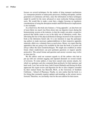 xvi Preface
focuses on several techniques for the studies of drug transport mechanisms
(i.e. transporter proteins or endocytotic processes), binding and uptake, and the
generation of continuous cell lines, since the information on these techniques
might be useful for the more advanced or more molecular biology-oriented
users. We would like to make a note that a chapter focusing on regulatory
considerations of using the absorption models and FDA Biowaiver implications
is also included.
As a ﬁnal twist, this book also features a ‘living appendix’, an idea born out
of most likely too much vino ﬂown down into our digestive tracts during the
brainstorming session at the trattoria, in that the reader can print a respective
protocol that she/he wants to use in the daily run of laboratory works, thus,
alleviating the fear of the physical/chemical damage incurred on the expensive
book at the laboratory bench side. It is our intention to urge the participat-
ing authors to make necessary updates/additions to their respective appendix
materials, albeit on a voluntary basis as need arises. Hence, we expect that the
appendices that are going to be available by the time the book is in print will
always reﬂect the latest trends/techniques. We might also establish an online
forum where readers/users can post pertinent questions or request speciﬁc
protocol(s). The actual format and question and answer sessions may evolve
as time goes by.
We the editors send our warmest regards to all the authors who had to
put up with our constant nagging and repeated demands on several rounds
of revisions. To some authors, it may have caused some anxiety attacks, for
which we apologise and also commend them profusely for their patience and
hard work. Last, but not the least, both Carsten Ehrhardt and Kwang-Jin Kim
appreciate the expert review and digestion for the in silico chapters extended
by their mutual friend, Ian Haworth, Ph.D., at the University of Southern
California – School of Pharmacy. Finally, we also realise that the book is a
live being that constantly requires updates and mending, as the science moves
forward. Therefore, we can hardly wait for the next edition for that reason.
 